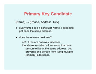 (Name) → (Phone, Address, City)
● every time I see a particular Name, I expect to
get back the same address.
● does the reverse hold true?
no!! FD’s are one-way functions
the above assertion allows more than one
person to live at the same address, but
prevents one person from living multiple
(primary) addresses.
Primary Key Candidate
 