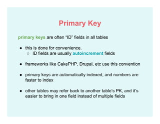 primary keys are often “ID” fields in all tables
● this is done for convenience.
○ ID fields are usually autoincrement fields
● frameworks like CakePHP, Drupal, etc use this convention
● primary keys are automatically indexed, and numbers are
faster to index
● other tables may refer back to another table’s PK, and it’s
easier to bring in one field instead of multiple fields
Primary Key
 