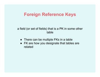 a field (or set of fields) that is a PK in some other
table
● There can be multiple FKs in a table
● FK are how you designate that tables are
related
Foreign Reference Keys
 
