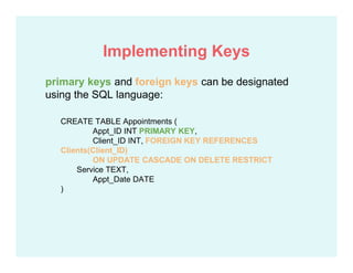 primary keys and foreign keys can be designated
using the SQL language:
CREATE TABLE Appointments (
Appt_ID INT PRIMARY KEY,
Client_ID INT, FOREIGN KEY REFERENCES
Clients(Client_ID)
ON UPDATE CASCADE ON DELETE RESTRICT
Service TEXT,
Appt_Date DATE
)
Implementing Keys
 