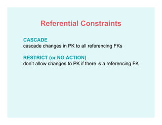 CASCADE
cascade changes in PK to all referencing FKs
RESTRICT (or NO ACTION)
don’t allow changes to PK if there is a referencing FK
Referential Constraints
 