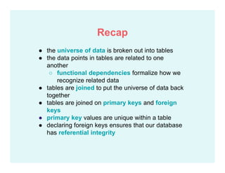 ● the universe of data is broken out into tables
● the data points in tables are related to one
another
○ functional dependencies formalize how we
recognize related data
● tables are joined to put the universe of data back
together
● tables are joined on primary keys and foreign
keys
● primary key values are unique within a table
● declaring foreign keys ensures that our database
has referential integrity
Recap
 