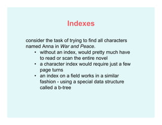 consider the task of trying to find all characters
named Anna in War and Peace.
• without an index, would pretty much have
to read or scan the entire novel
• a character index would require just a few
page turns
• an index on a field works in a similar
fashion - using a special data structure
called a b-tree
Indexes
 