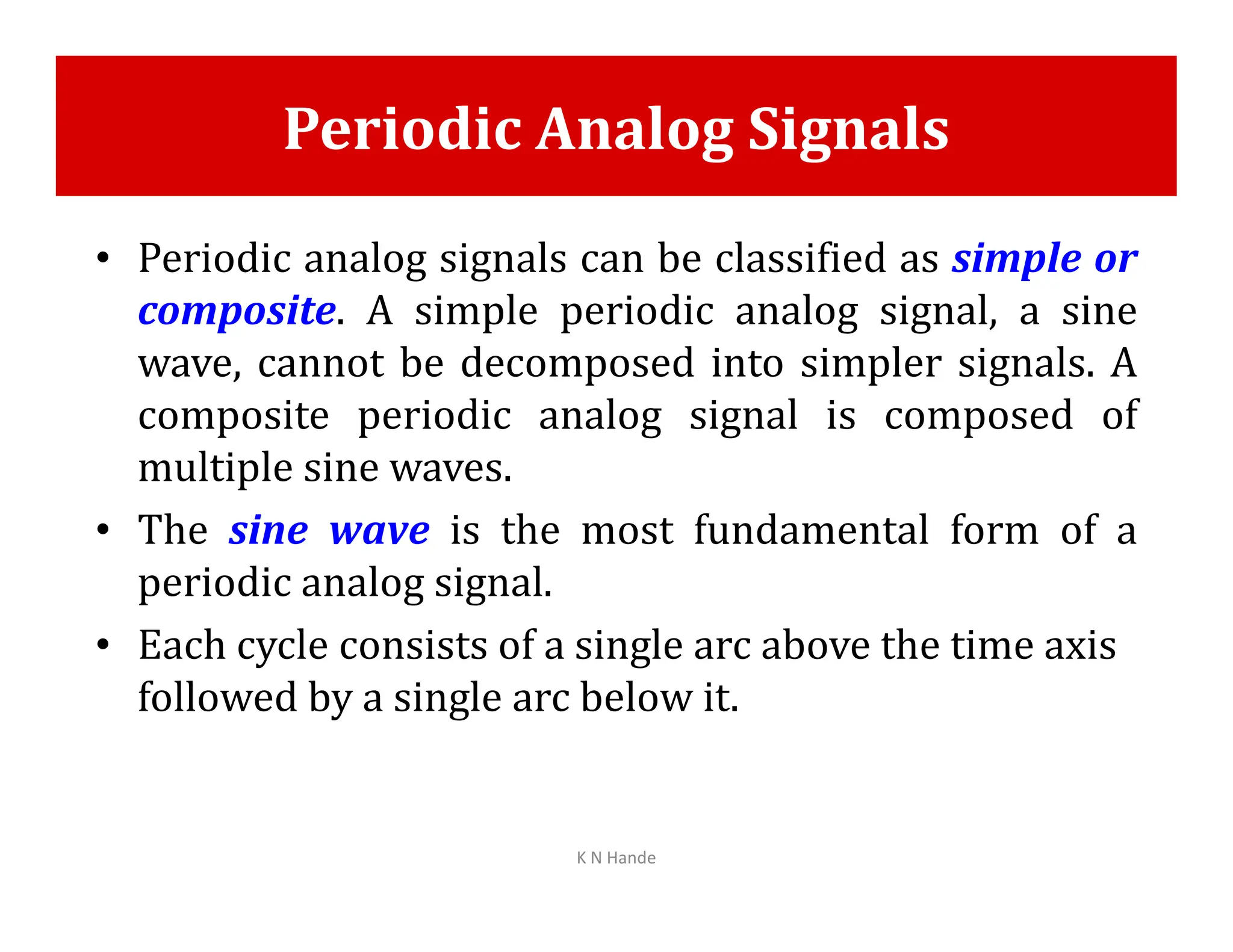 Periodic Analog Signals
• Periodic analog signals can be classified as simple or
composite. A simple periodic analog signal, a sine
wave, cannot be decomposed into simpler signals. A
composite periodic analog signal is composed of
multiple sine waves.
multiple sine waves.
• The sine wave is the most fundamental form of a
periodic analog signal.
• Each cycle consists of a single arc above the time axis
followed by a single arc below it.
K N Hande
 