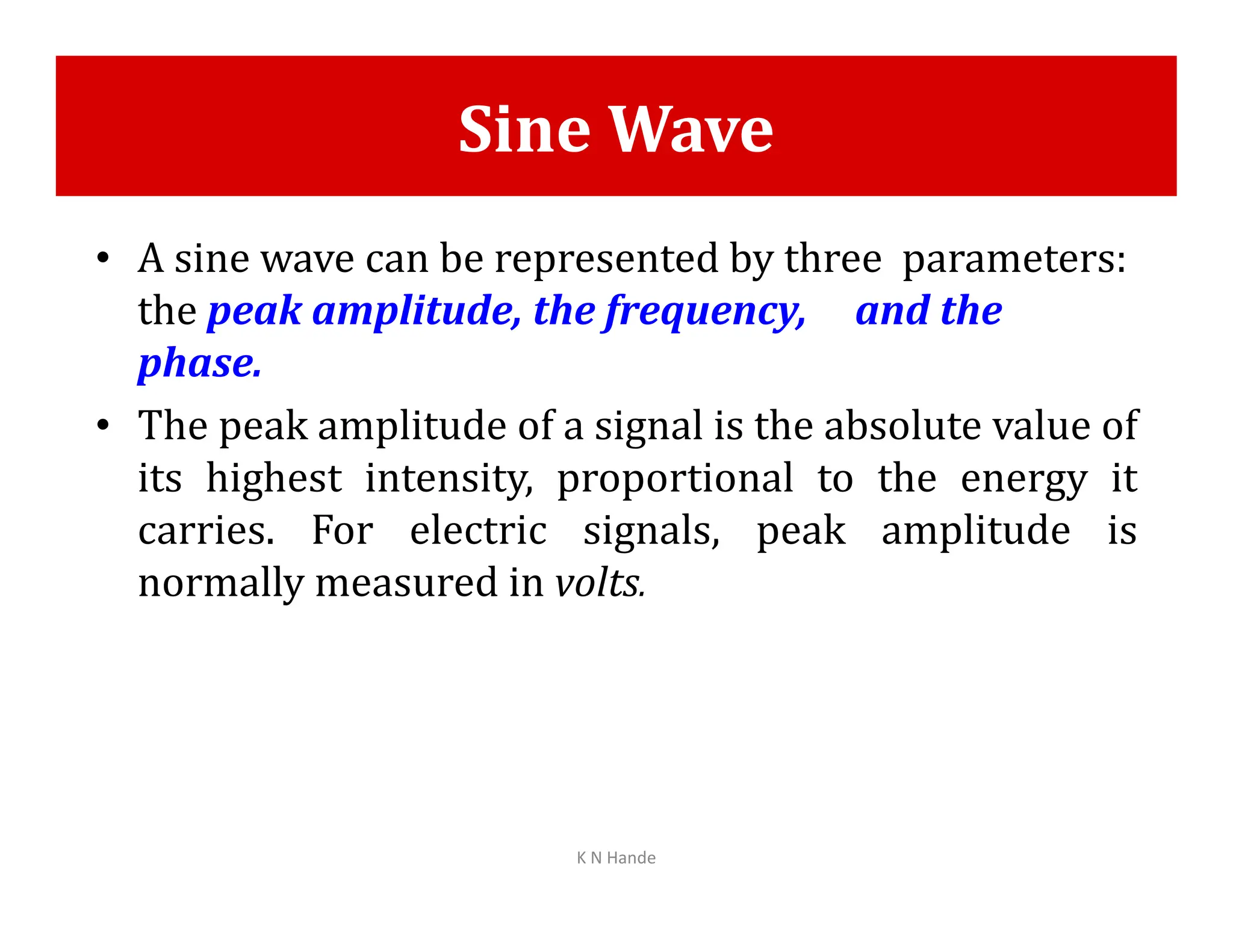 Sine Wave
• A sine wave can be represented by three parameters:
the peak amplitude, the frequency, and the
phase.
• The peak amplitude of a signal is the absolute value of
its highest intensity, proportional to the energy it
its highest intensity, proportional to the energy it
carries. For electric signals, peak amplitude is
normally measured in volts.
K N Hande
 