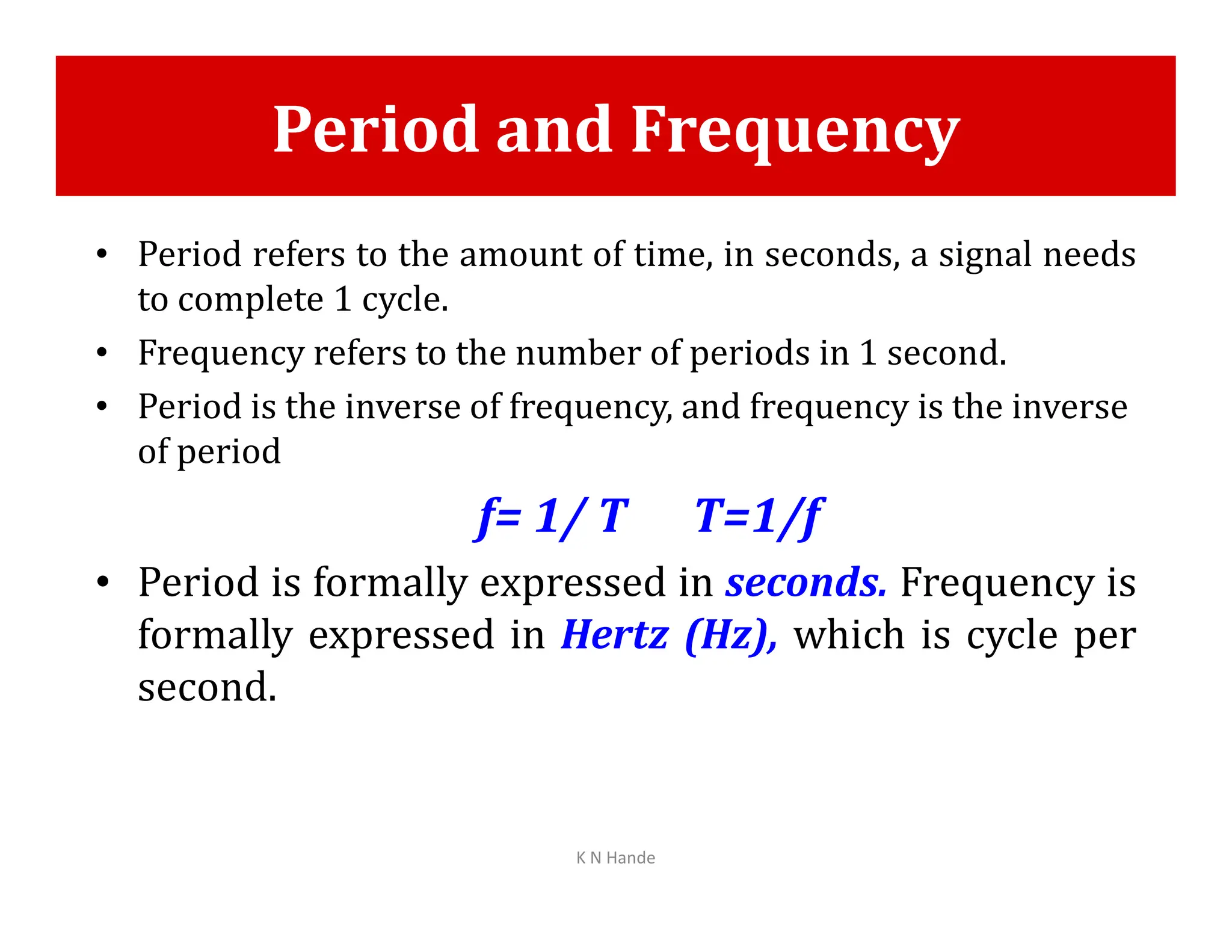 Period and Frequency
• Period refers to the amount of time, in seconds, a signal needs
to complete 1 cycle.
• Frequency refers to the number of periods in 1 second.
• Period is the inverse of frequency, and frequency is the inverse
of period
f= 1/ T T=1/f
• Period is formally expressed in seconds. Frequency is
formally expressed in Hertz (Hz), which is cycle per
second.
K N Hande
 