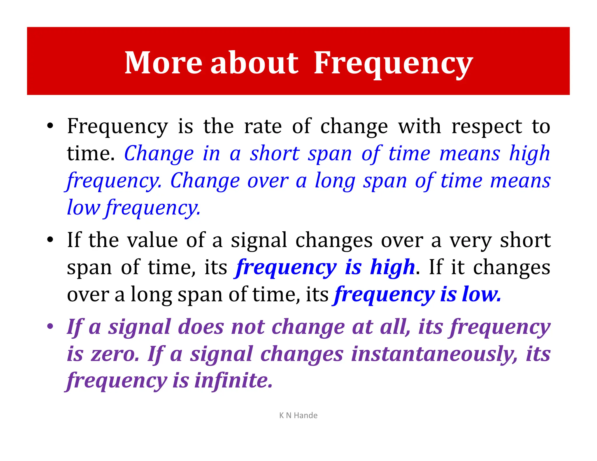 More about Frequency
• Frequency is the rate of change with respect to
time. Change in a short span of time means high
frequency. Change over a long span of time means
low frequency.
• If the value of a signal changes over a very short
• If the value of a signal changes over a very short
span of time, its frequency is high. If it changes
over a long span of time, its frequency is low.
• If a signal does not change at all, its frequency
is zero. If a signal changes instantaneously, its
frequency is infinite.
K N Hande
 