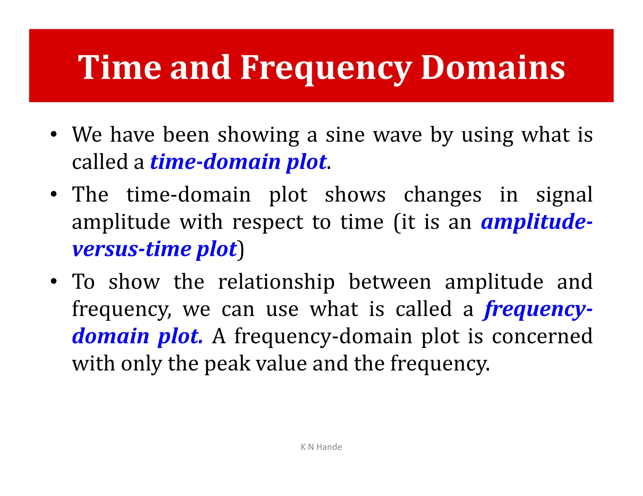 Time and Frequency Domains
• We have been showing a sine wave by using what is
called a time-domain plot.
• The time-domain plot shows changes in signal
amplitude with respect to time (it is an amplitude-
versus-time plot)
versus-time plot)
• To show the relationship between amplitude and
frequency, we can use what is called a frequency-
domain plot. A frequency-domain plot is concerned
with only the peak value and the frequency.
K N Hande
 