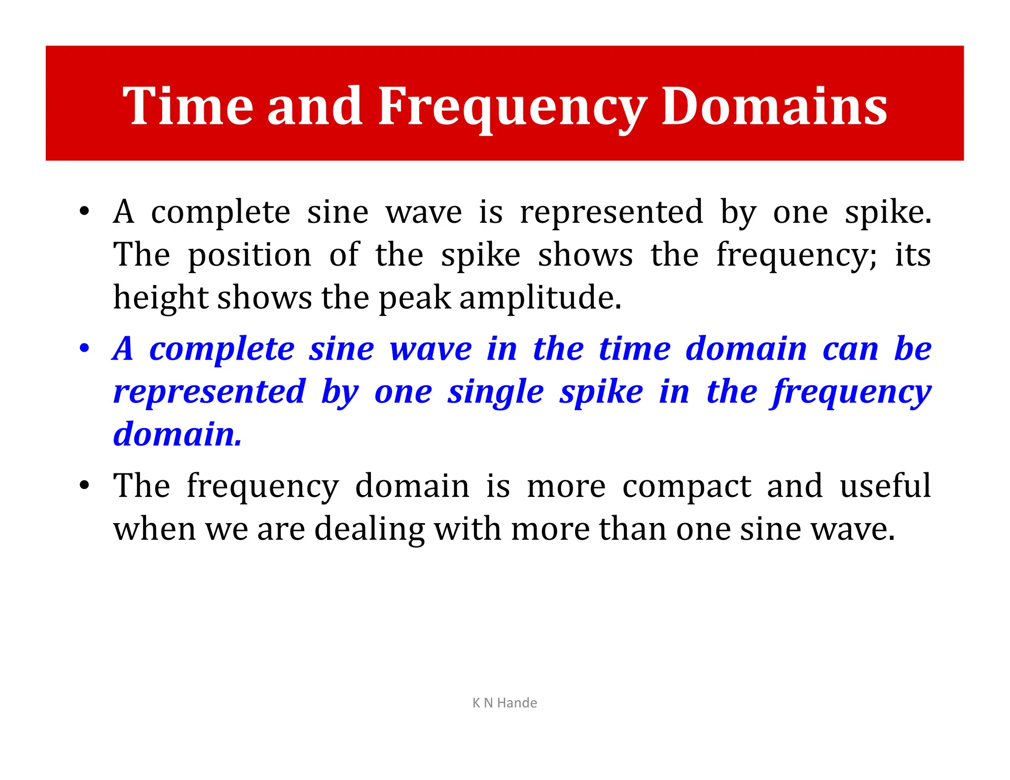 Time and Frequency Domains
• A complete sine wave is represented by one spike.
The position of the spike shows the frequency; its
height shows the peak amplitude.
• A complete sine wave in the time domain can be
represented by one single spike in the frequency
represented by one single spike in the frequency
domain.
• The frequency domain is more compact and useful
when we are dealing with more than one sine wave.
K N Hande
 