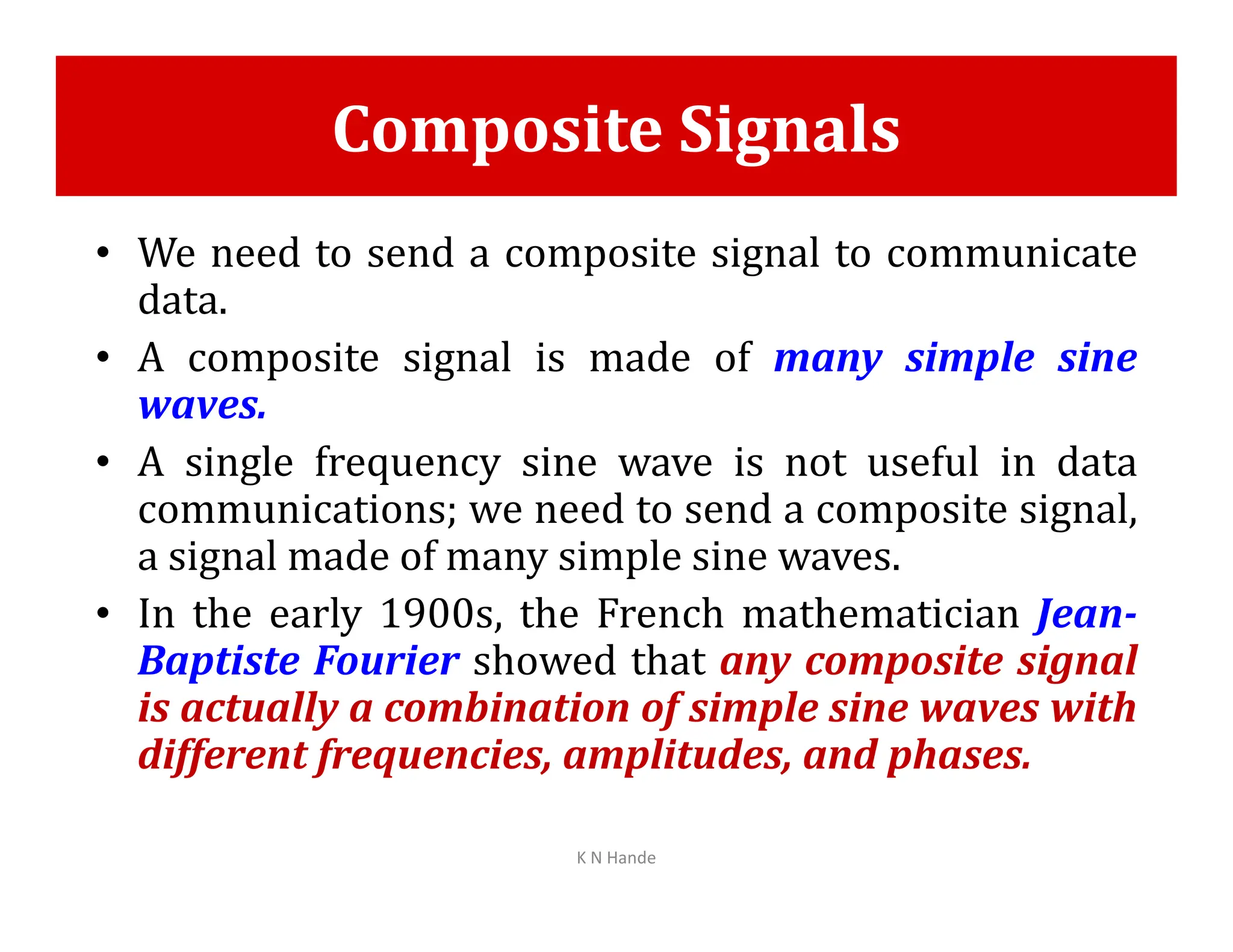 Composite Signals
• We need to send a composite signal to communicate
data.
• A composite signal is made of many simple sine
waves.
• A single frequency sine wave is not useful in data
• A single frequency sine wave is not useful in data
communications; we need to send a composite signal,
a signal made of many simple sine waves.
• In the early 1900s, the French mathematician Jean-
Baptiste Fourier showed that any composite signal
is actually a combination of simple sine waves with
different frequencies, amplitudes, and phases.
K N Hande
 