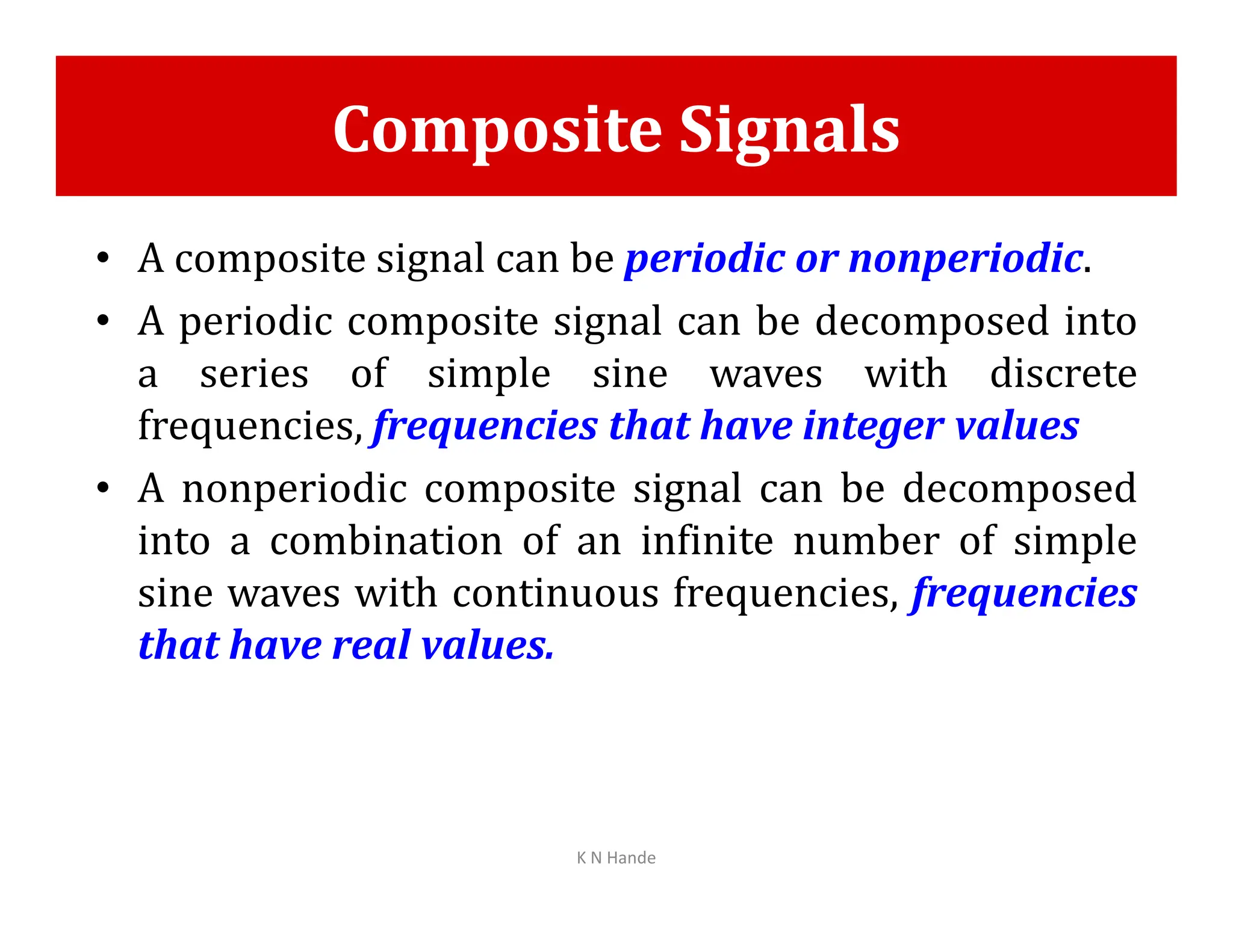 Composite Signals
• A composite signal can be periodic or nonperiodic.
• A periodic composite signal can be decomposed into
a series of simple sine waves with discrete
frequencies, frequencies that have integer values
• A nonperiodic composite signal can be decomposed
• A nonperiodic composite signal can be decomposed
into a combination of an infinite number of simple
sine waves with continuous frequencies, frequencies
that have real values.
K N Hande
 