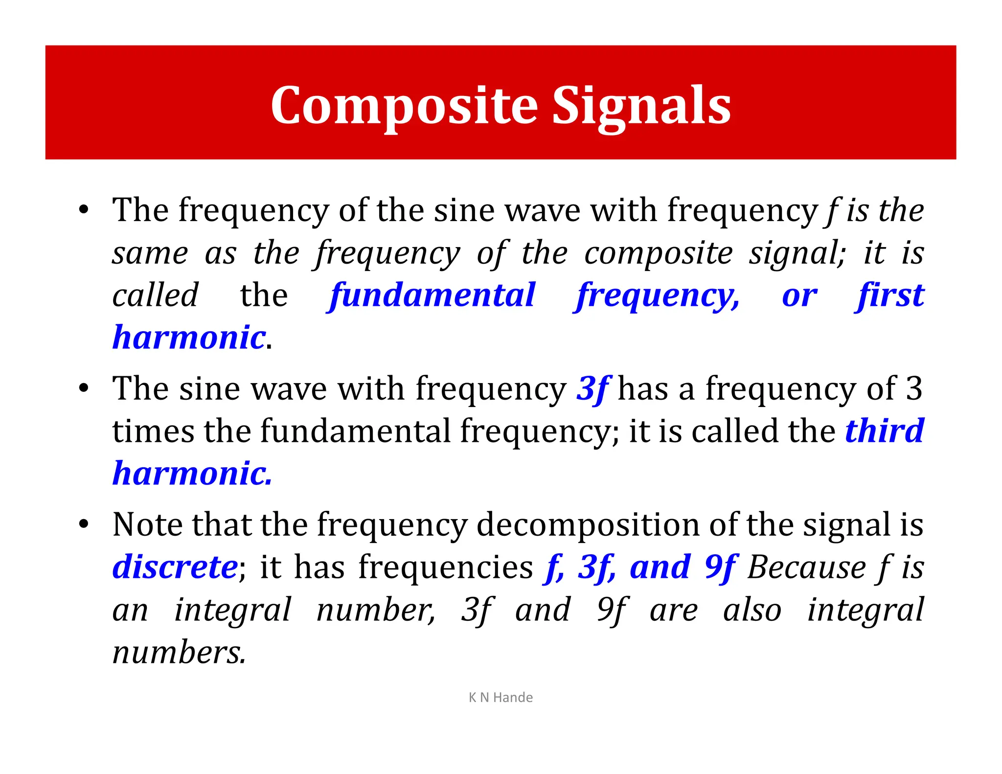 Composite Signals
• The frequency of the sine wave with frequency f is the
same as the frequency of the composite signal; it is
called the fundamental frequency, or first
harmonic.
• The sine wave with frequency 3f has a frequency of 3
• The sine wave with frequency 3f has a frequency of 3
times the fundamental frequency; it is called the third
harmonic.
• Note that the frequency decomposition of the signal is
discrete; it has frequencies f, 3f, and 9f Because f is
an integral number, 3f and 9f are also integral
numbers.
K N Hande
 