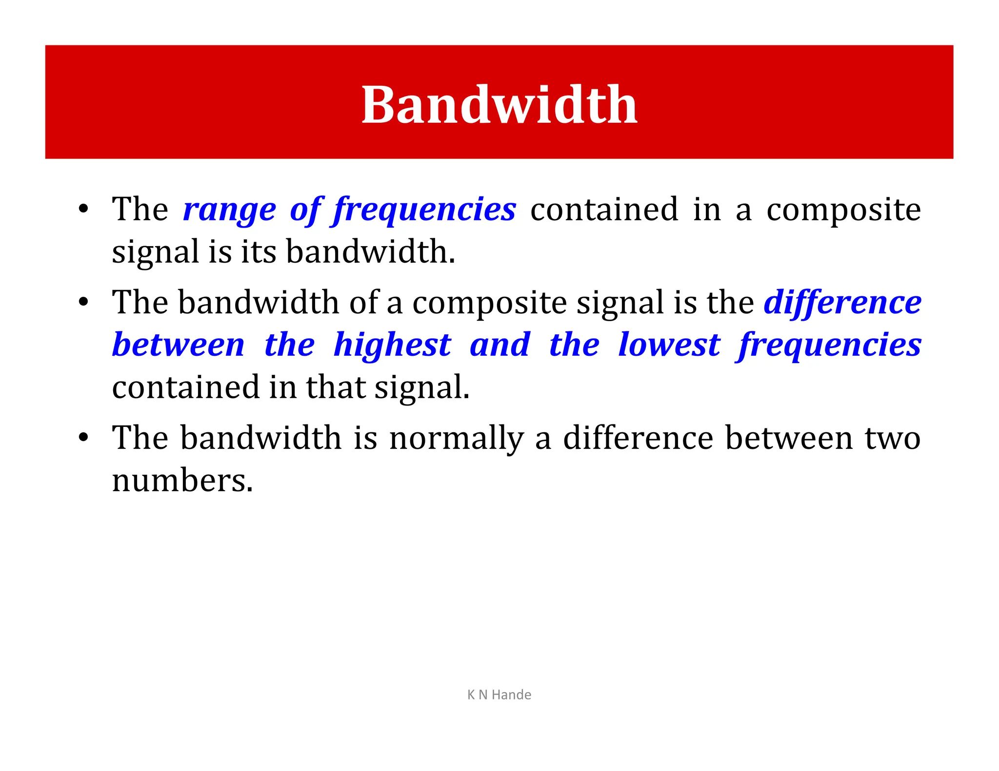 Bandwidth
• The range of frequencies contained in a composite
signal is its bandwidth.
• The bandwidth of a composite signal is the difference
between the highest and the lowest frequencies
contained in that signal.
contained in that signal.
• The bandwidth is normally a difference between two
numbers.
K N Hande
 