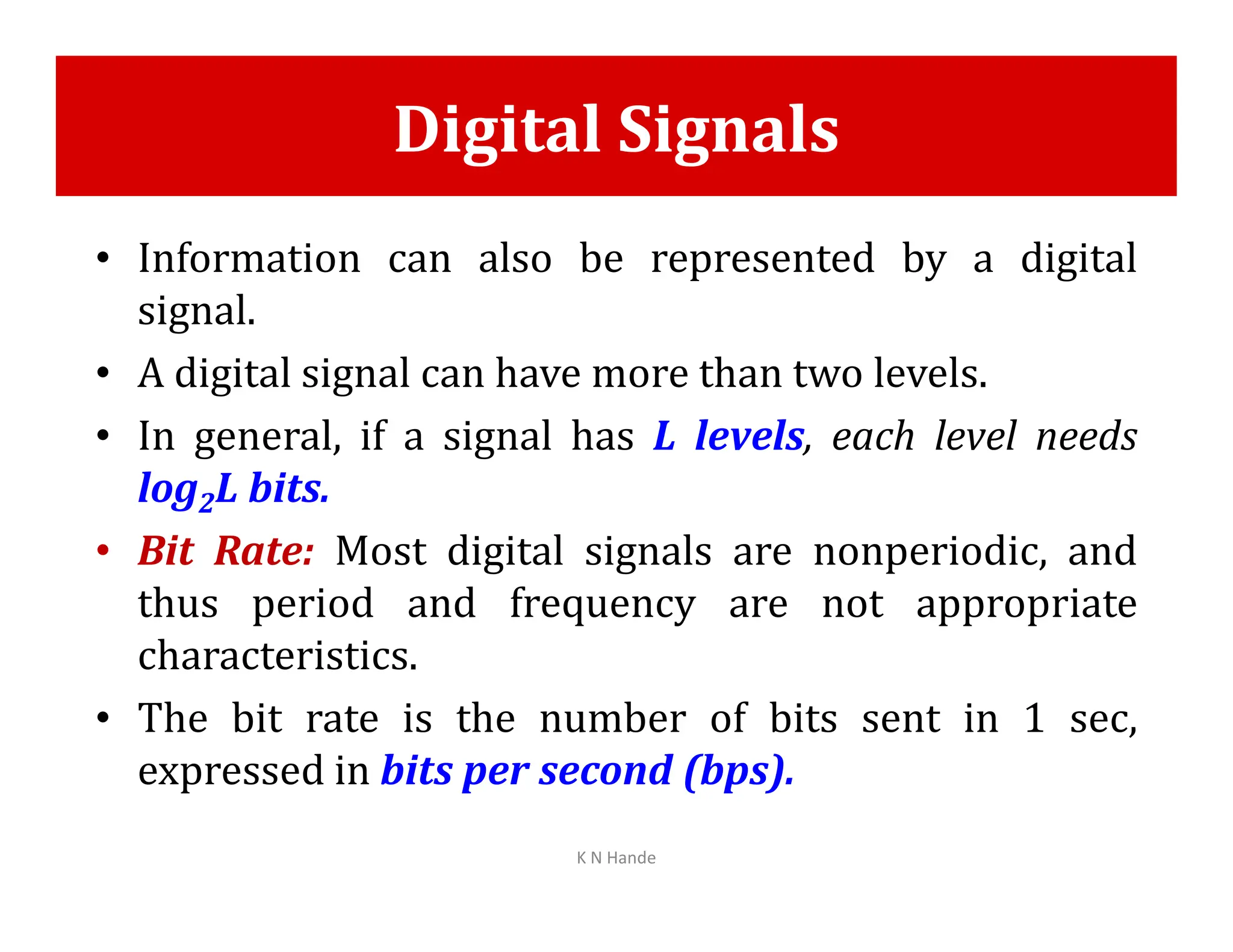 Digital Signals
• Information can also be represented by a digital
signal.
• A digital signal can have more than two levels.
• In general, if a signal has L levels, each level needs
log L bits.
log2L bits.
• Bit Rate: Most digital signals are nonperiodic, and
thus period and frequency are not appropriate
characteristics.
• The bit rate is the number of bits sent in 1 sec,
expressed in bits per second (bps).
K N Hande
 