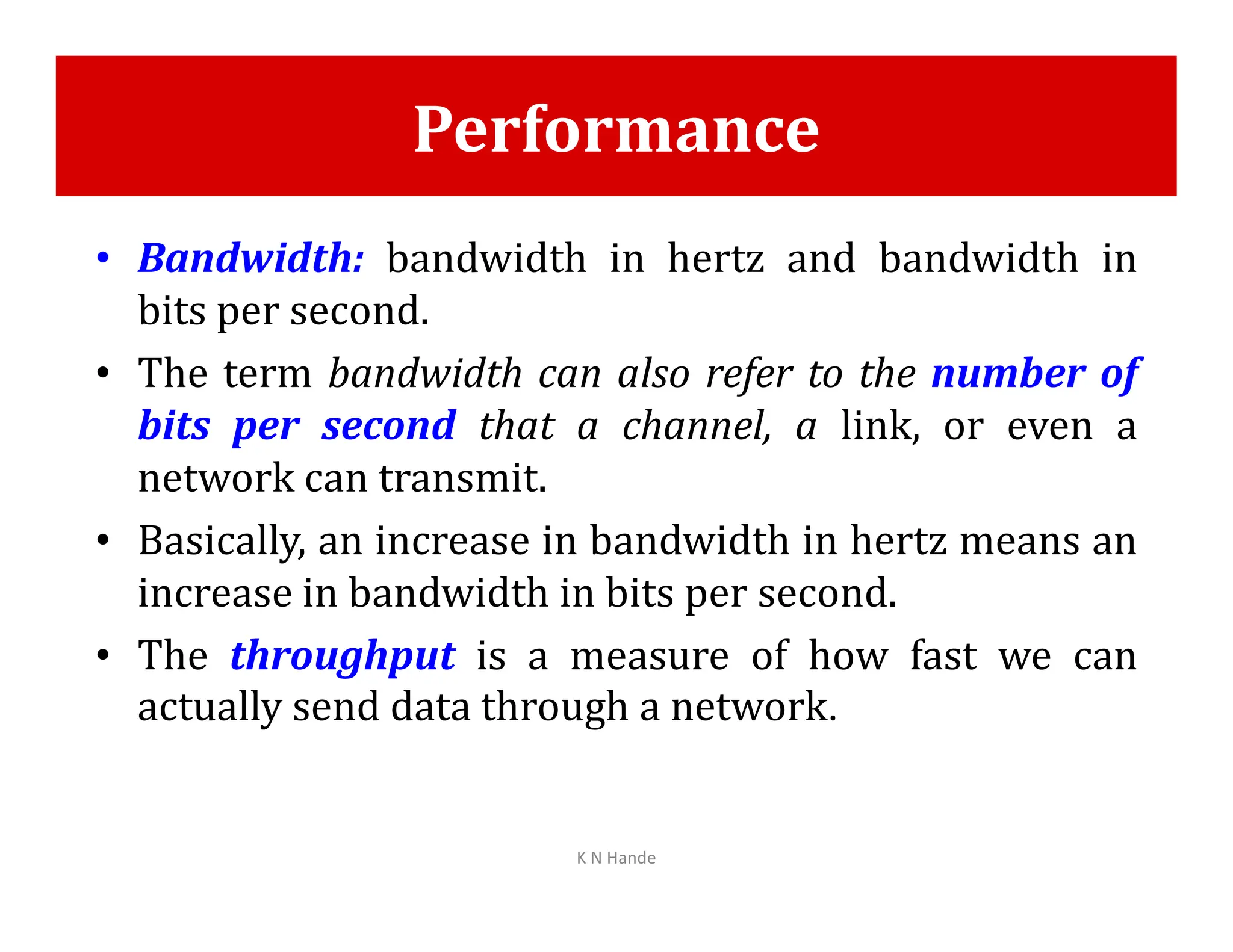 Performance
• Bandwidth: bandwidth in hertz and bandwidth in
bits per second.
• The term bandwidth can also refer to the number of
bits per second that a channel, a link, or even a
network can transmit.
network can transmit.
• Basically, an increase in bandwidth in hertz means an
increase in bandwidth in bits per second.
• The throughput is a measure of how fast we can
actually send data through a network.
K N Hande
 