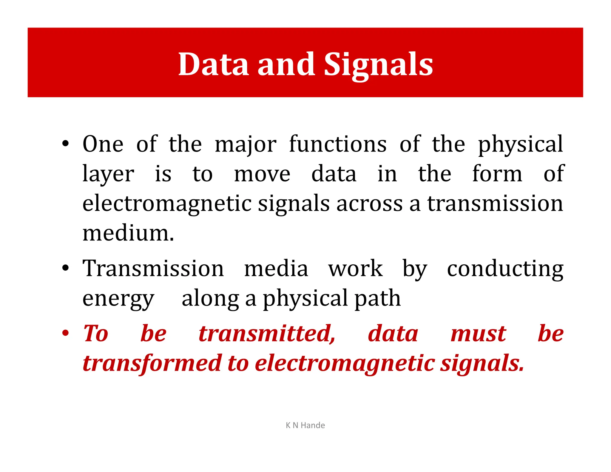 Data and Signals
• One of the major functions of the physical
layer is to move data in the form of
electromagnetic signals across a transmission
medium.
medium.
• Transmission media work by conducting
energy along a physical path
• To be transmitted, data must be
transformed to electromagnetic signals.
K N Hande
 