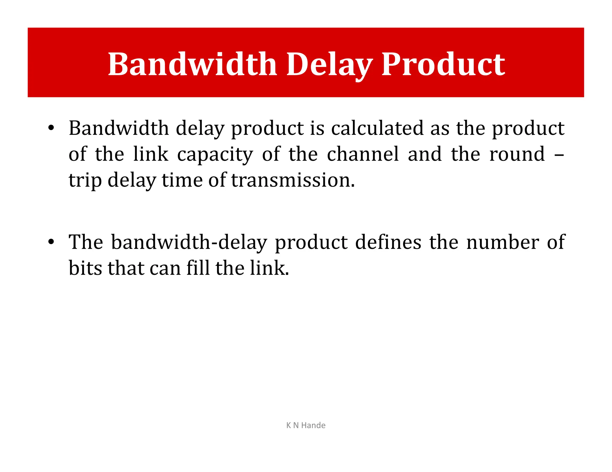 Bandwidth Delay Product
• Bandwidth delay product is calculated as the product
of the link capacity of the channel and the round –
trip delay time of transmission.
• The bandwidth-delay product defines the number of
• The bandwidth-delay product defines the number of
bits that can fill the link.
K N Hande
 