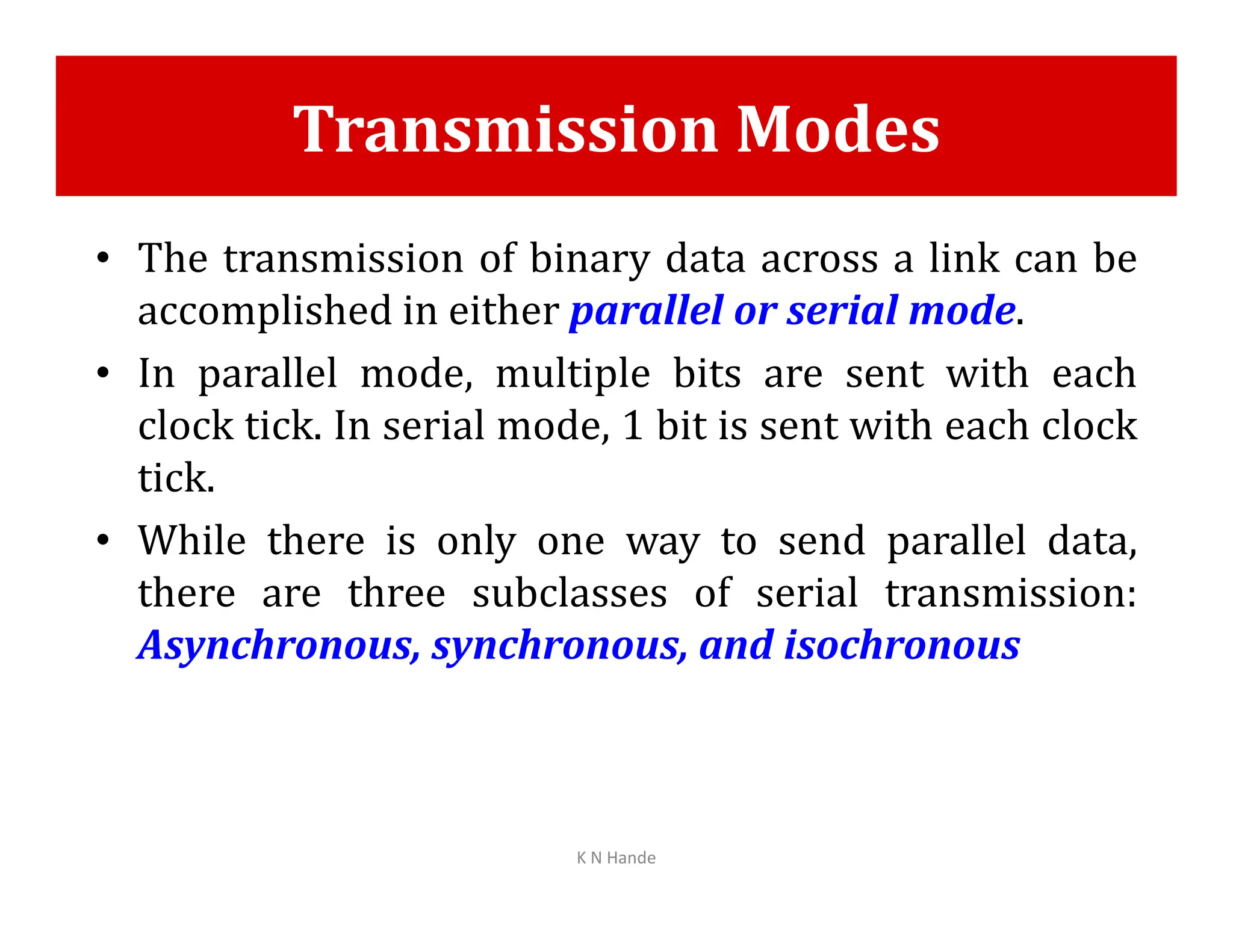 Transmission Modes
• The transmission of binary data across a link can be
accomplished in either parallel or serial mode.
• In parallel mode, multiple bits are sent with each
clock tick. In serial mode, 1 bit is sent with each clock
tick.
tick.
• While there is only one way to send parallel data,
there are three subclasses of serial transmission:
Asynchronous, synchronous, and isochronous
K N Hande
 