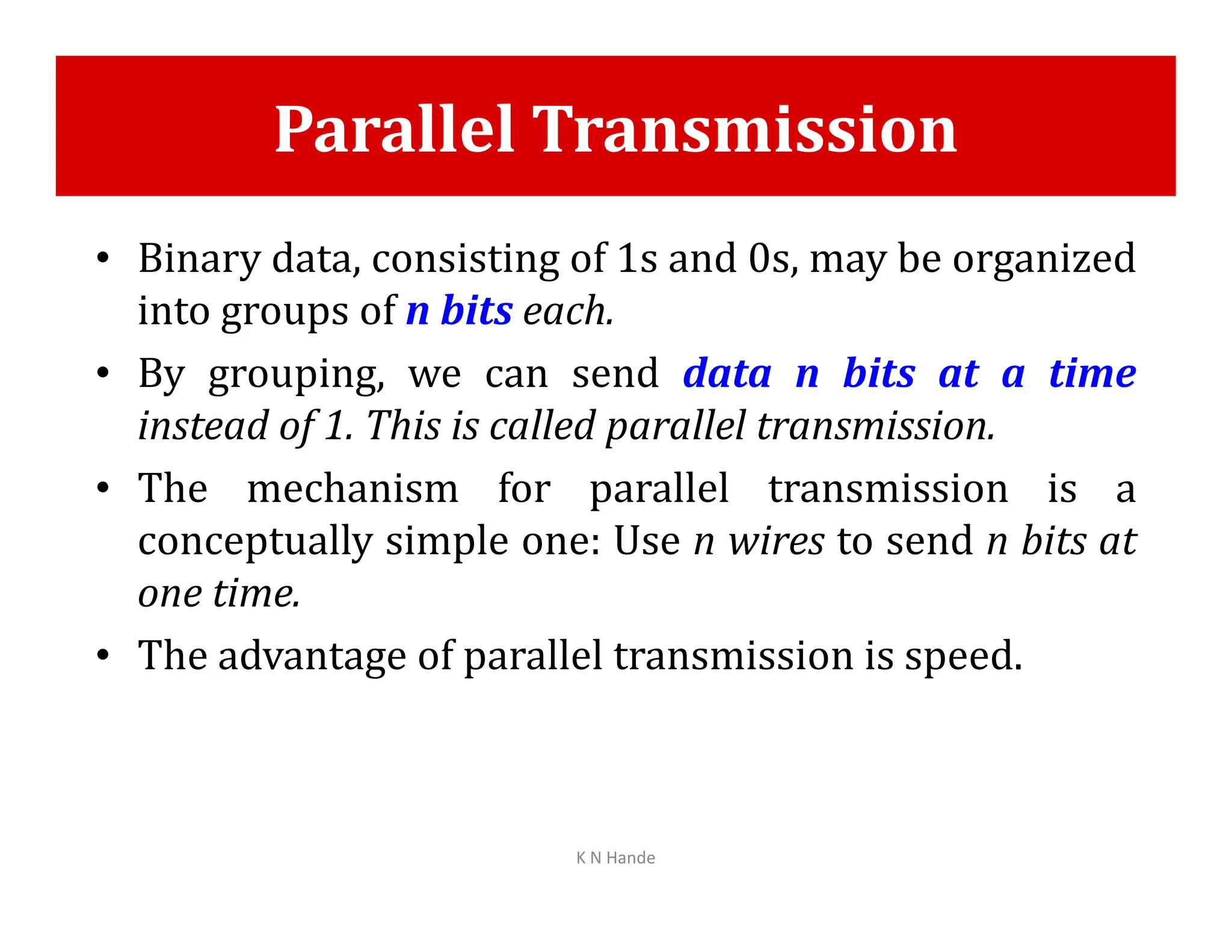 Parallel Transmission
• Binary data, consisting of 1s and 0s, may be organized
into groups of n bits each.
• By grouping, we can send data n bits at a time
instead of 1. This is called parallel transmission.
• The mechanism for parallel transmission is a
• The mechanism for parallel transmission is a
conceptually simple one: Use n wires to send n bits at
one time.
• The advantage of parallel transmission is speed.
K N Hande
 