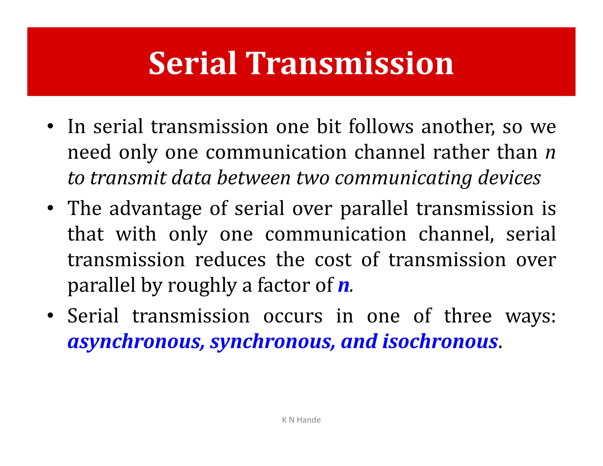 Serial Transmission
• In serial transmission one bit follows another, so we
need only one communication channel rather than n
to transmit data between two communicating devices
• The advantage of serial over parallel transmission is
that with only one communication channel, serial
that with only one communication channel, serial
transmission reduces the cost of transmission over
parallel by roughly a factor of n.
• Serial transmission occurs in one of three ways:
asynchronous, synchronous, and isochronous.
K N Hande
 