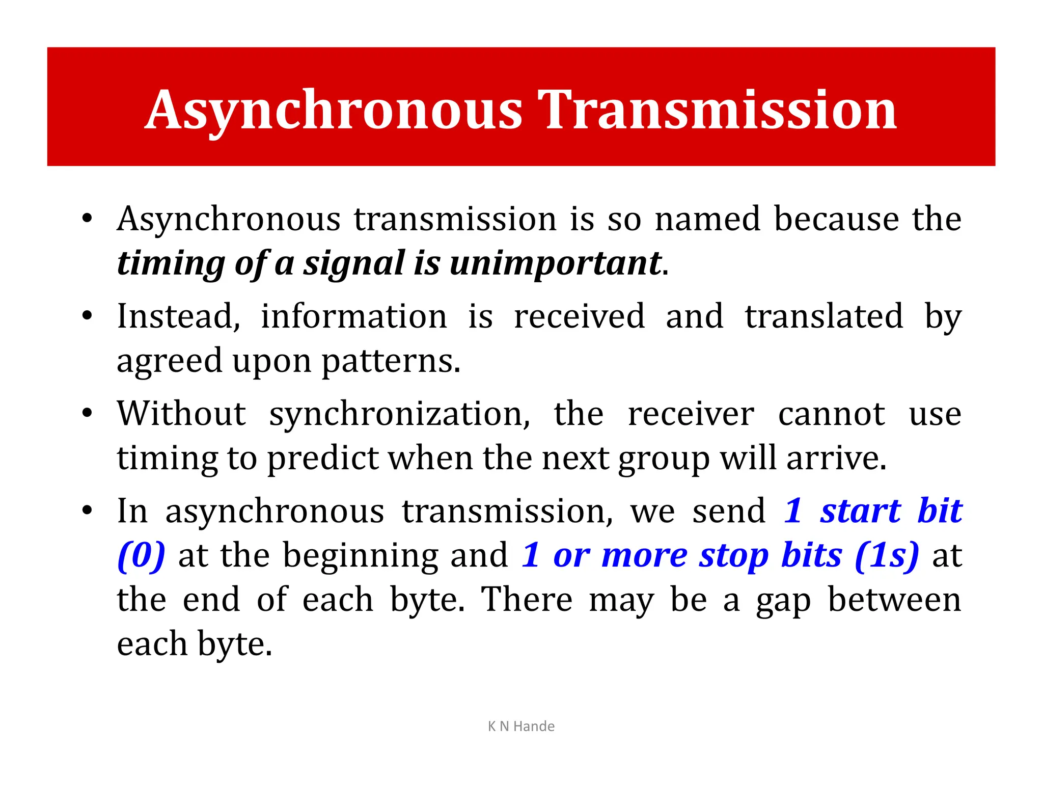 Asynchronous Transmission
• Asynchronous transmission is so named because the
timing of a signal is unimportant.
• Instead, information is received and translated by
agreed upon patterns.
• Without synchronization, the receiver cannot use
• Without synchronization, the receiver cannot use
timing to predict when the next group will arrive.
• In asynchronous transmission, we send 1 start bit
(0) at the beginning and 1 or more stop bits (1s) at
the end of each byte. There may be a gap between
each byte.
K N Hande
 