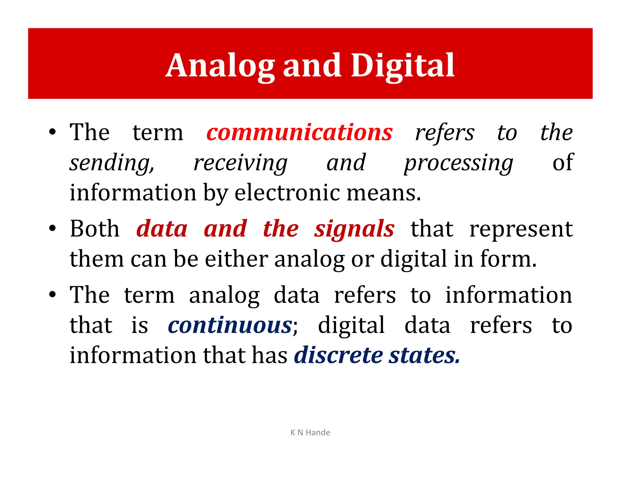 Analog and Digital
• The term communications refers to the
sending, receiving and processing of
information by electronic means.
• Both data and the signals that represent
• Both data and the signals that represent
them can be either analog or digital in form.
• The term analog data refers to information
that is continuous; digital data refers to
information that has discrete states.
K N Hande
 
