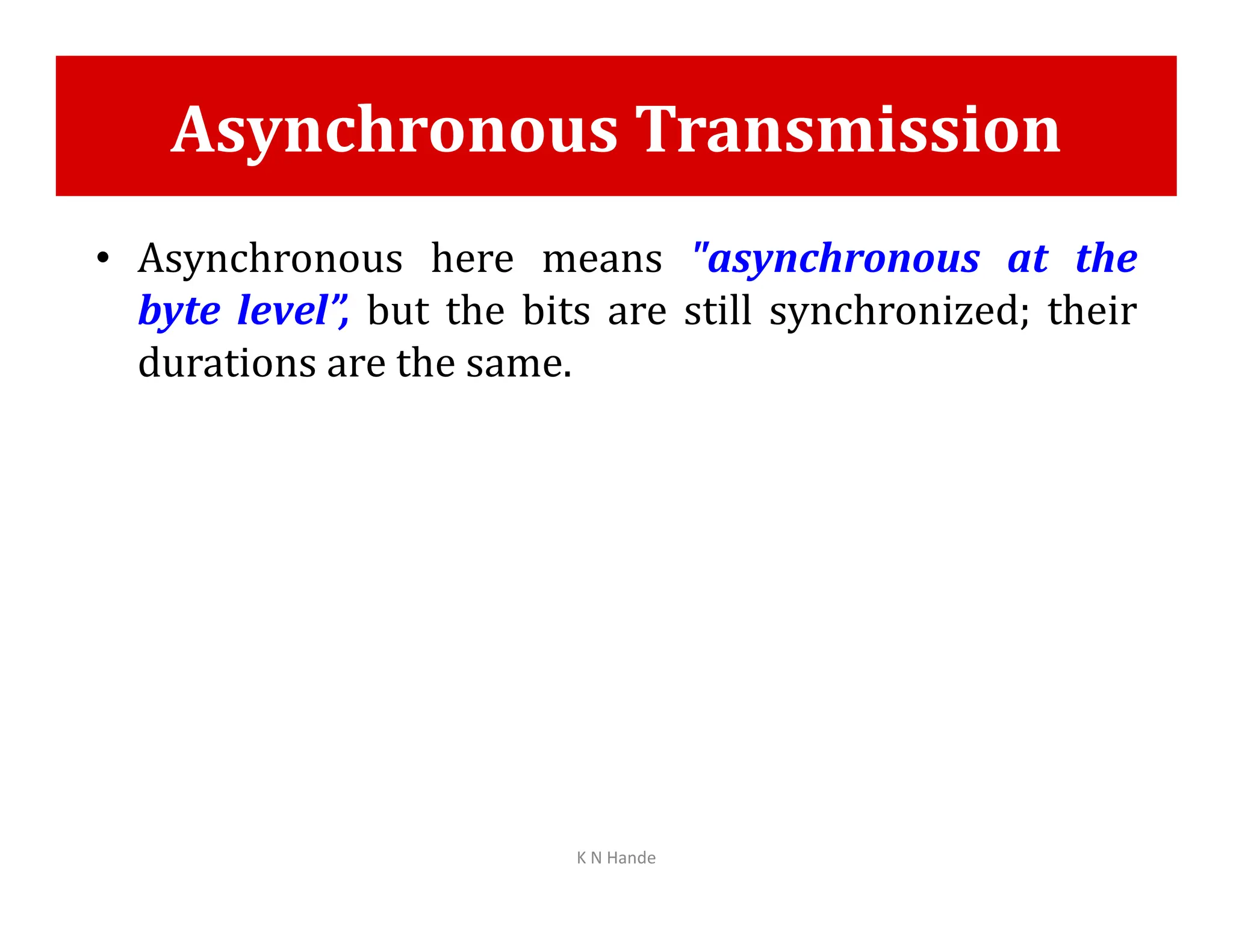 Asynchronous Transmission
• Asynchronous here means "asynchronous at the
byte level”, but the bits are still synchronized; their
durations are the same.
K N Hande
 