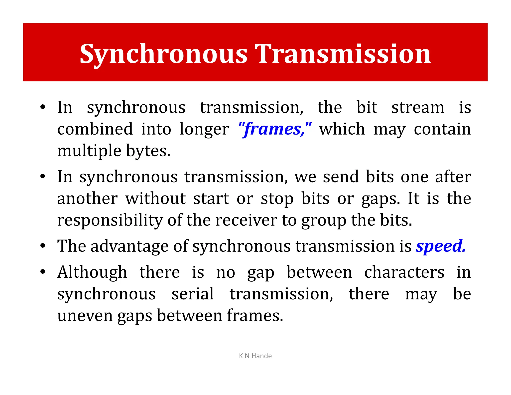 Synchronous Transmission
• In synchronous transmission, the bit stream is
combined into longer "frames," which may contain
multiple bytes.
• In synchronous transmission, we send bits one after
another without start or stop bits or gaps. It is the
another without start or stop bits or gaps. It is the
responsibility of the receiver to group the bits.
• The advantage of synchronous transmission is speed.
• Although there is no gap between characters in
synchronous serial transmission, there may be
uneven gaps between frames.
K N Hande
 