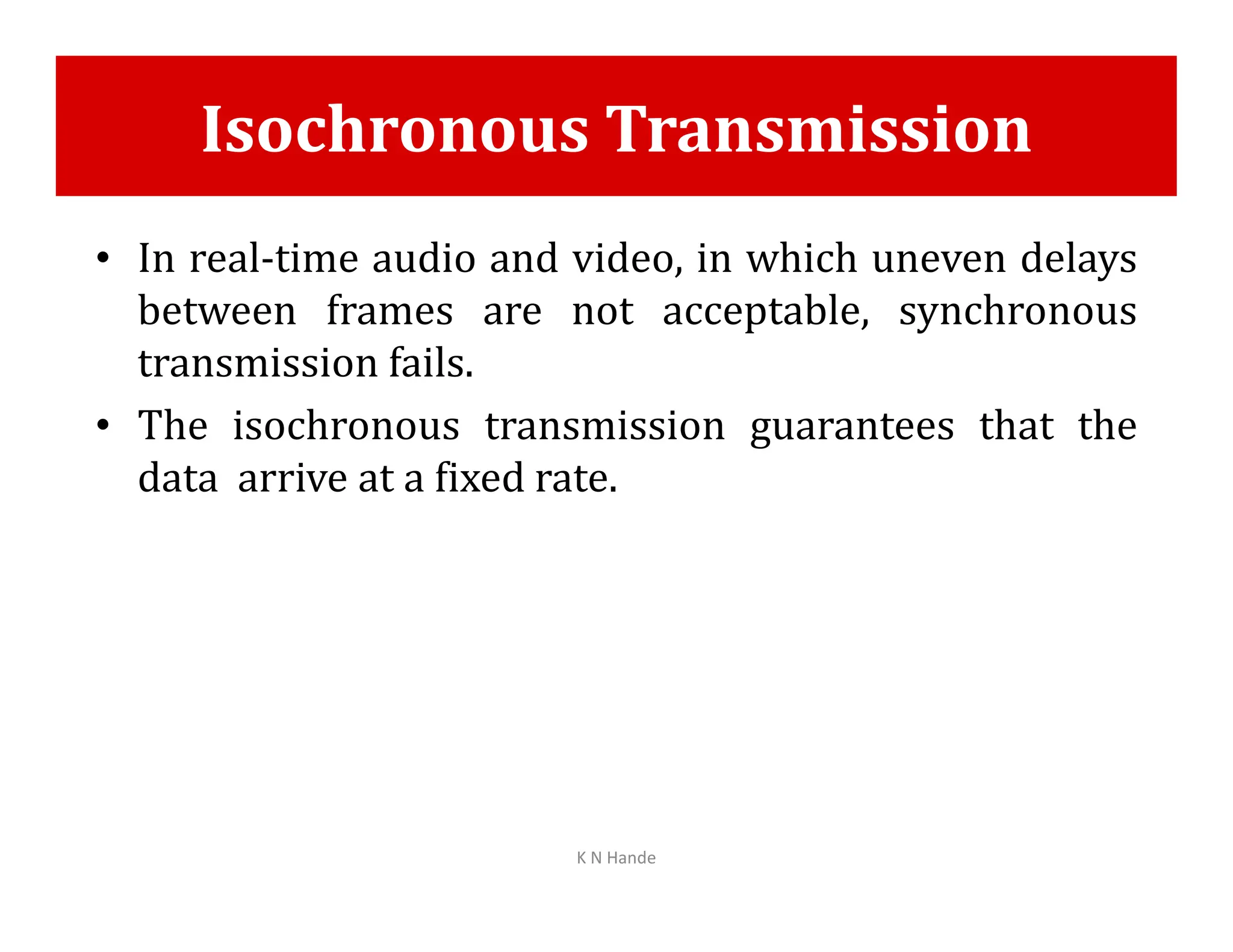 Isochronous Transmission
• In real-time audio and video, in which uneven delays
between frames are not acceptable, synchronous
transmission fails.
• The isochronous transmission guarantees that the
data arrive at a fixed rate.
data arrive at a fixed rate.
K N Hande
 
