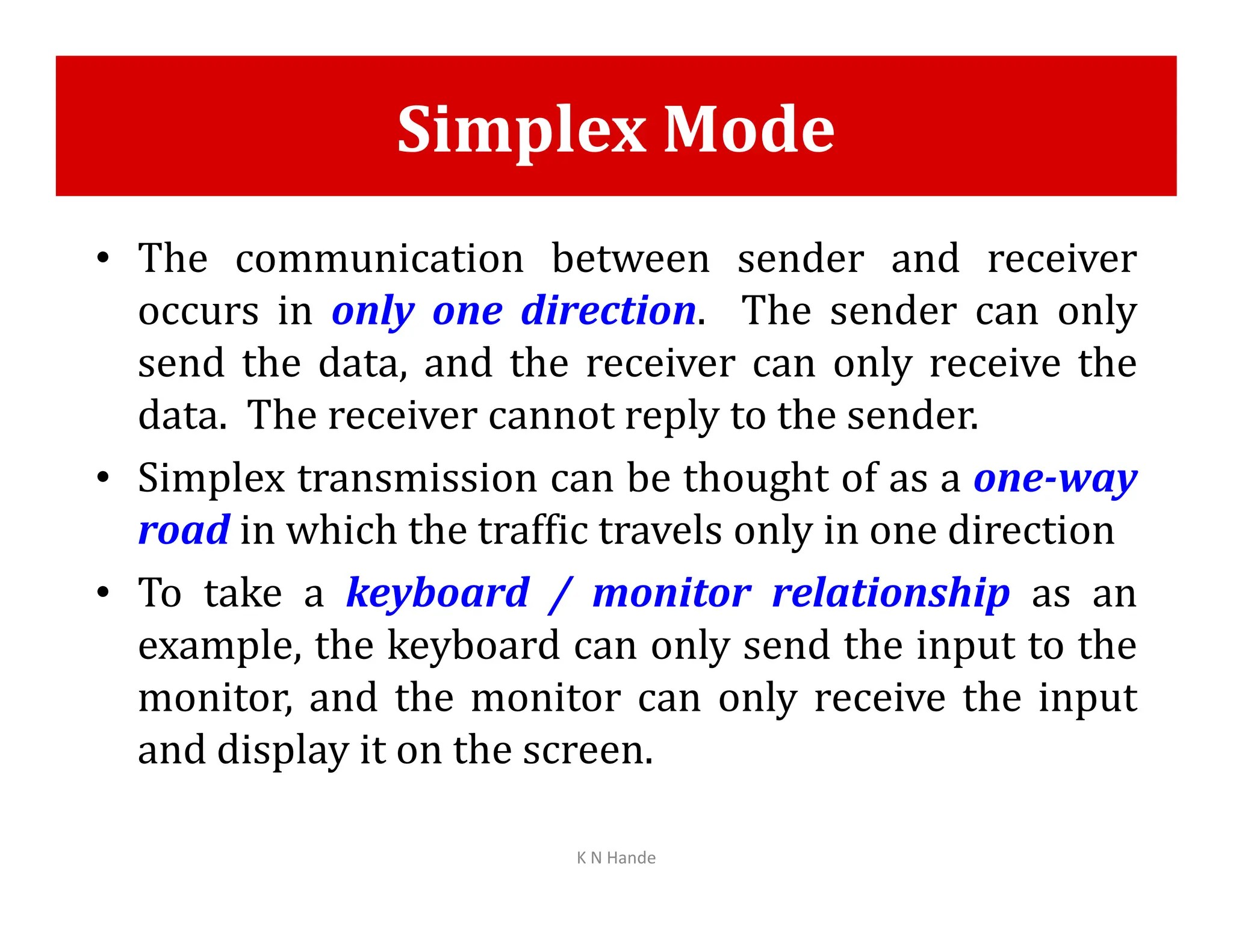 Simplex Mode
• The communication between sender and receiver
occurs in only one direction. The sender can only
send the data, and the receiver can only receive the
data. The receiver cannot reply to the sender.
• Simplex transmission can be thought of as a one-way
• Simplex transmission can be thought of as a one-way
road in which the traffic travels only in one direction
• To take a keyboard / monitor relationship as an
example, the keyboard can only send the input to the
monitor, and the monitor can only receive the input
and display it on the screen.
K N Hande
 