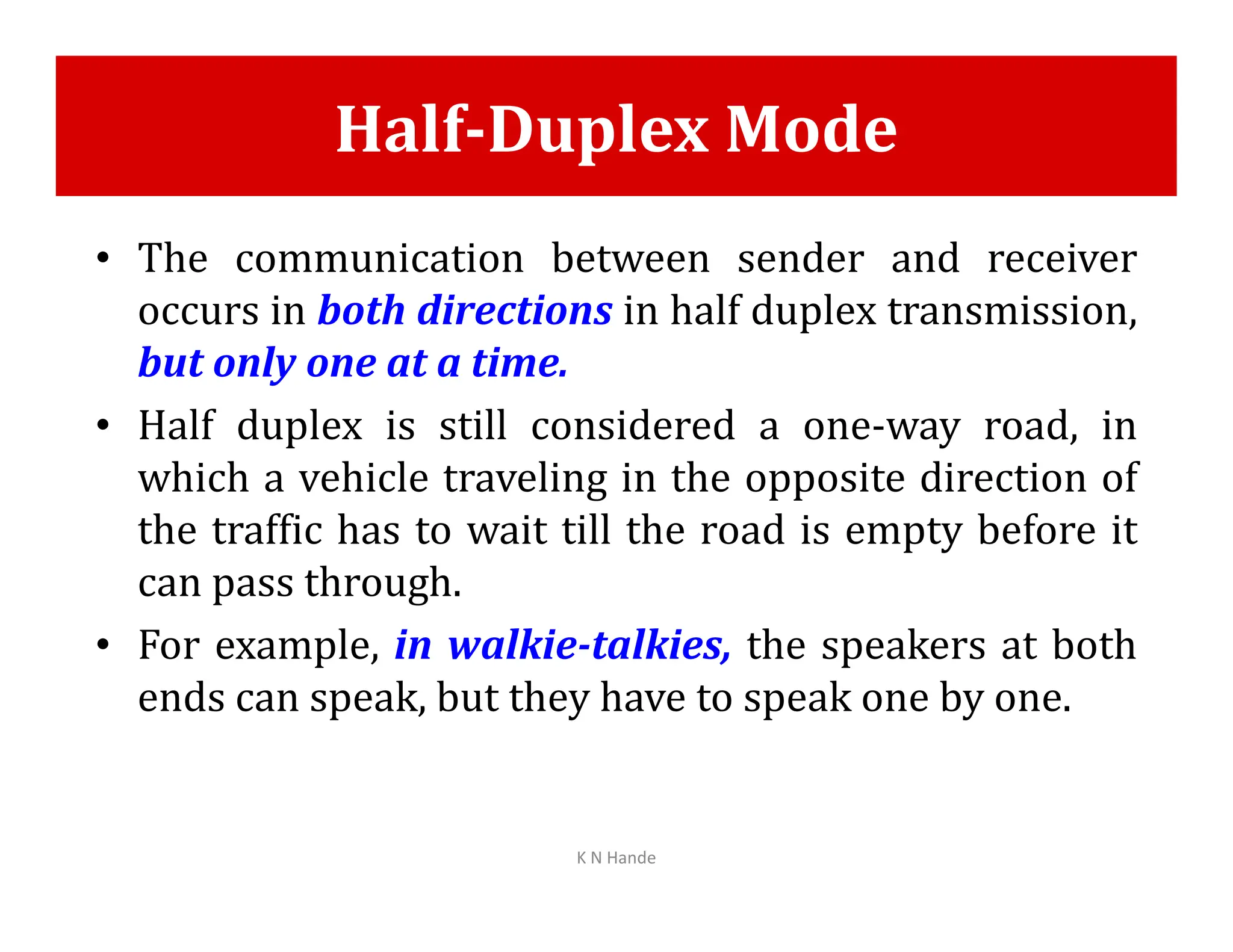 Half-Duplex Mode
• The communication between sender and receiver
occurs in both directions in half duplex transmission,
but only one at a time.
• Half duplex is still considered a one-way road, in
which a vehicle traveling in the opposite direction of
which a vehicle traveling in the opposite direction of
the traffic has to wait till the road is empty before it
can pass through.
• For example, in walkie-talkies, the speakers at both
ends can speak, but they have to speak one by one.
K N Hande
 