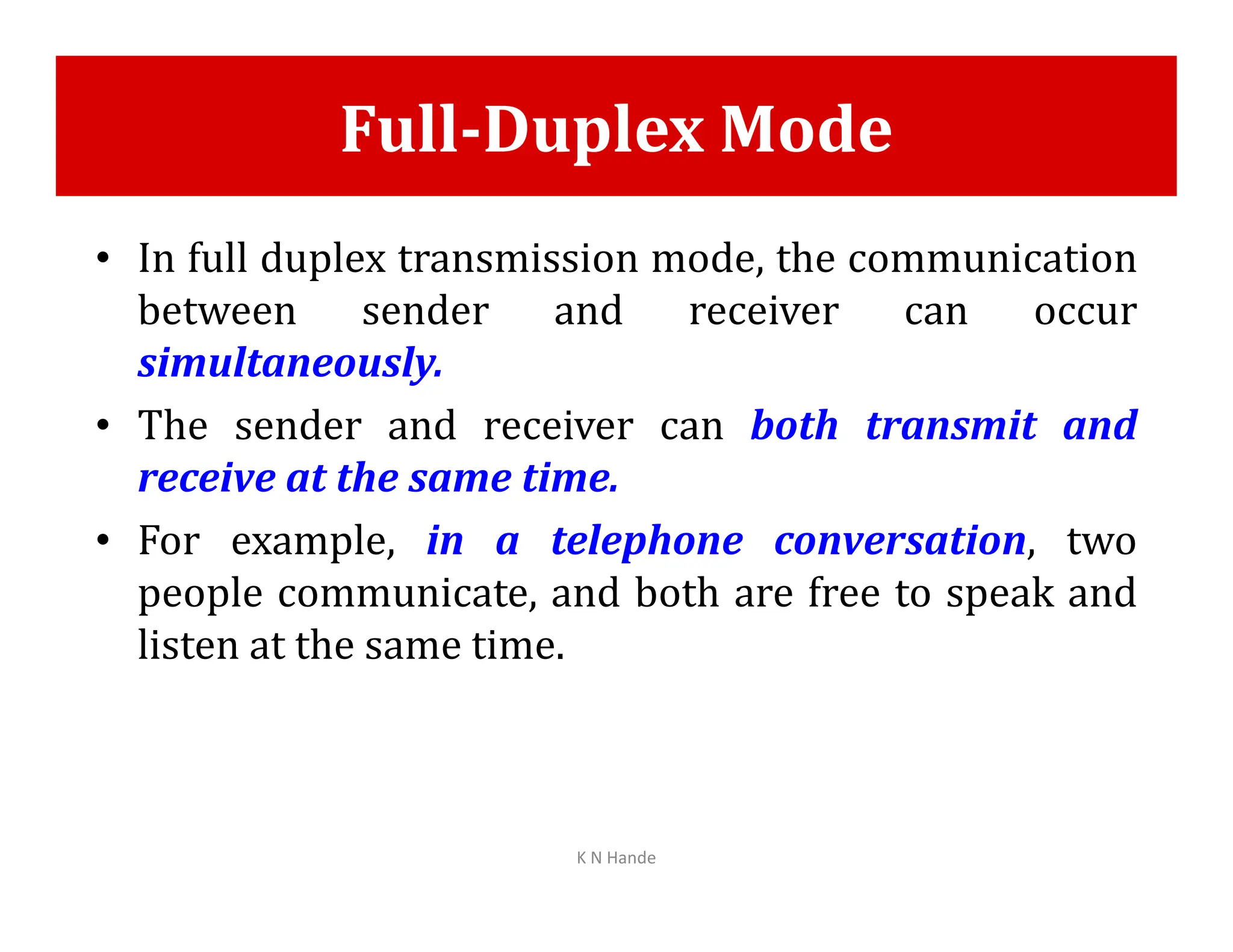 Full-Duplex Mode
• In full duplex transmission mode, the communication
between sender and receiver can occur
simultaneously.
• The sender and receiver can both transmit and
receive at the same time.
receive at the same time.
• For example, in a telephone conversation, two
people communicate, and both are free to speak and
listen at the same time.
K N Hande
 
