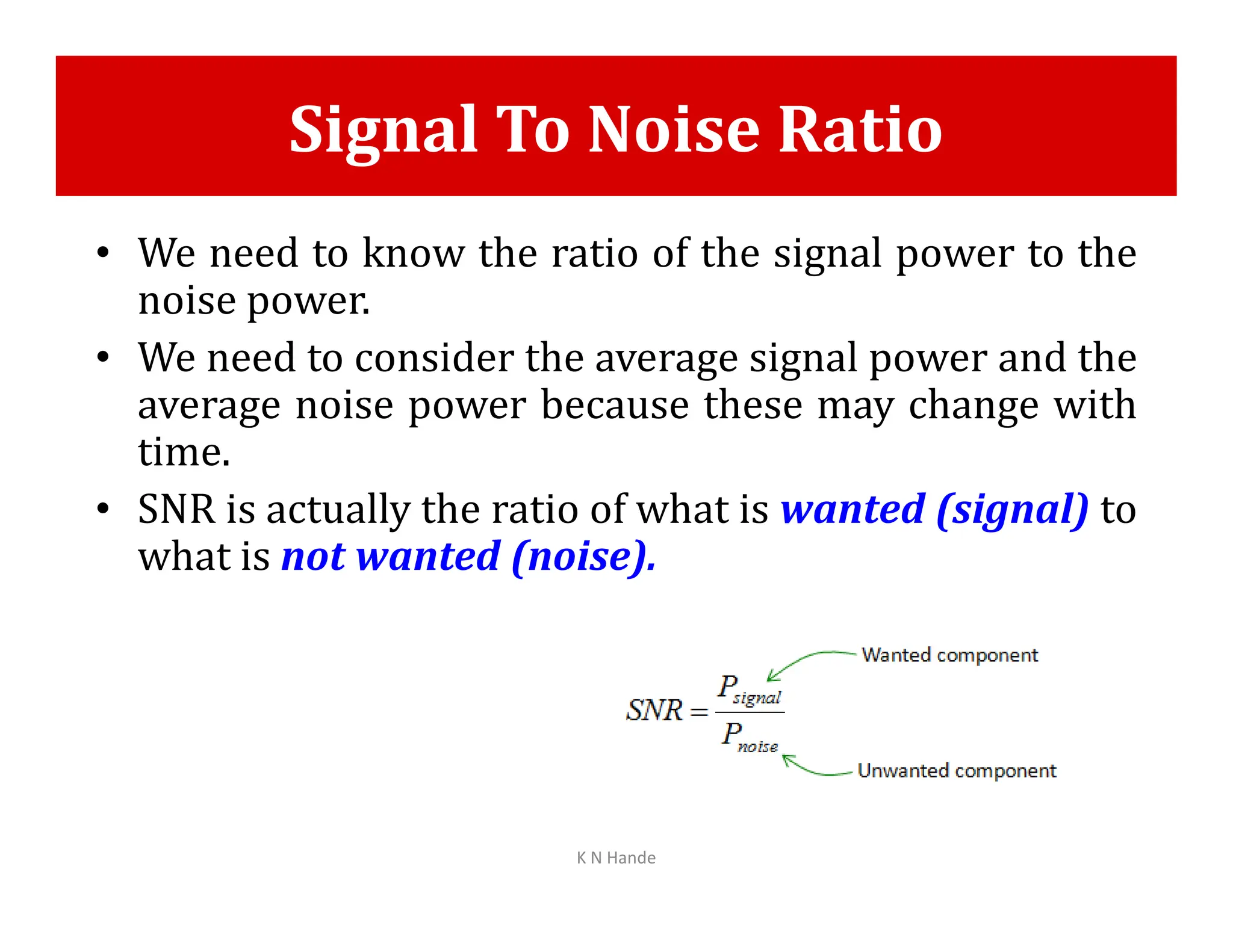 Signal To Noise Ratio
• We need to know the ratio of the signal power to the
noise power.
• We need to consider the average signal power and the
average noise power because these may change with
time.
• SNR is actually the ratio of what is wanted (signal) to
what is not wanted (noise).
K N Hande
 