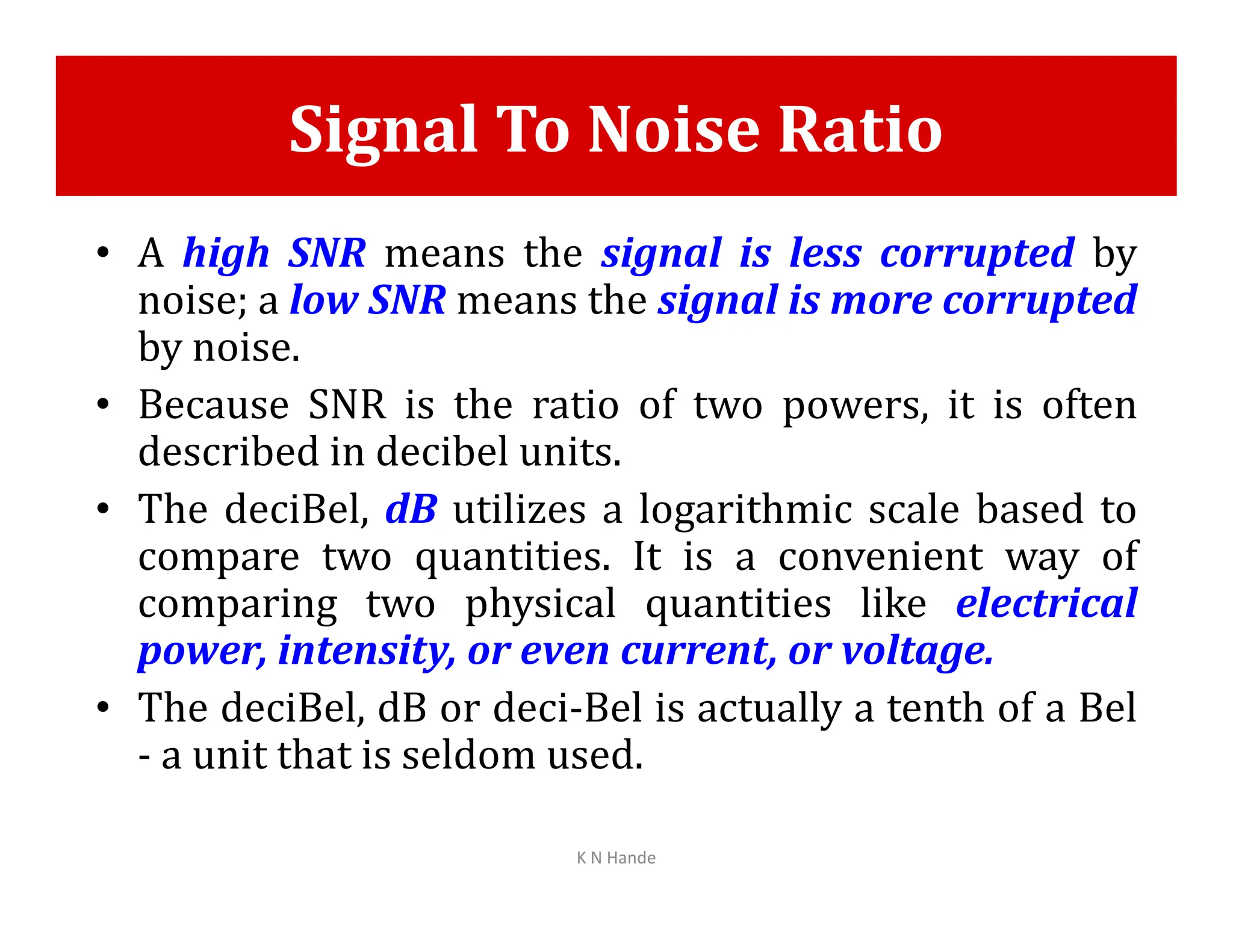Signal To Noise Ratio
• A high SNR means the signal is less corrupted by
noise; a low SNR means the signal is more corrupted
by noise.
• Because SNR is the ratio of two powers, it is often
described in decibel units.
• The deciBel, dB utilizes a logarithmic scale based to
compare two quantities. It is a convenient way of
comparing two physical quantities like electrical
power, intensity, or even current, or voltage.
• The deciBel, dB or deci-Bel is actually a tenth of a Bel
- a unit that is seldom used.
K N Hande
 