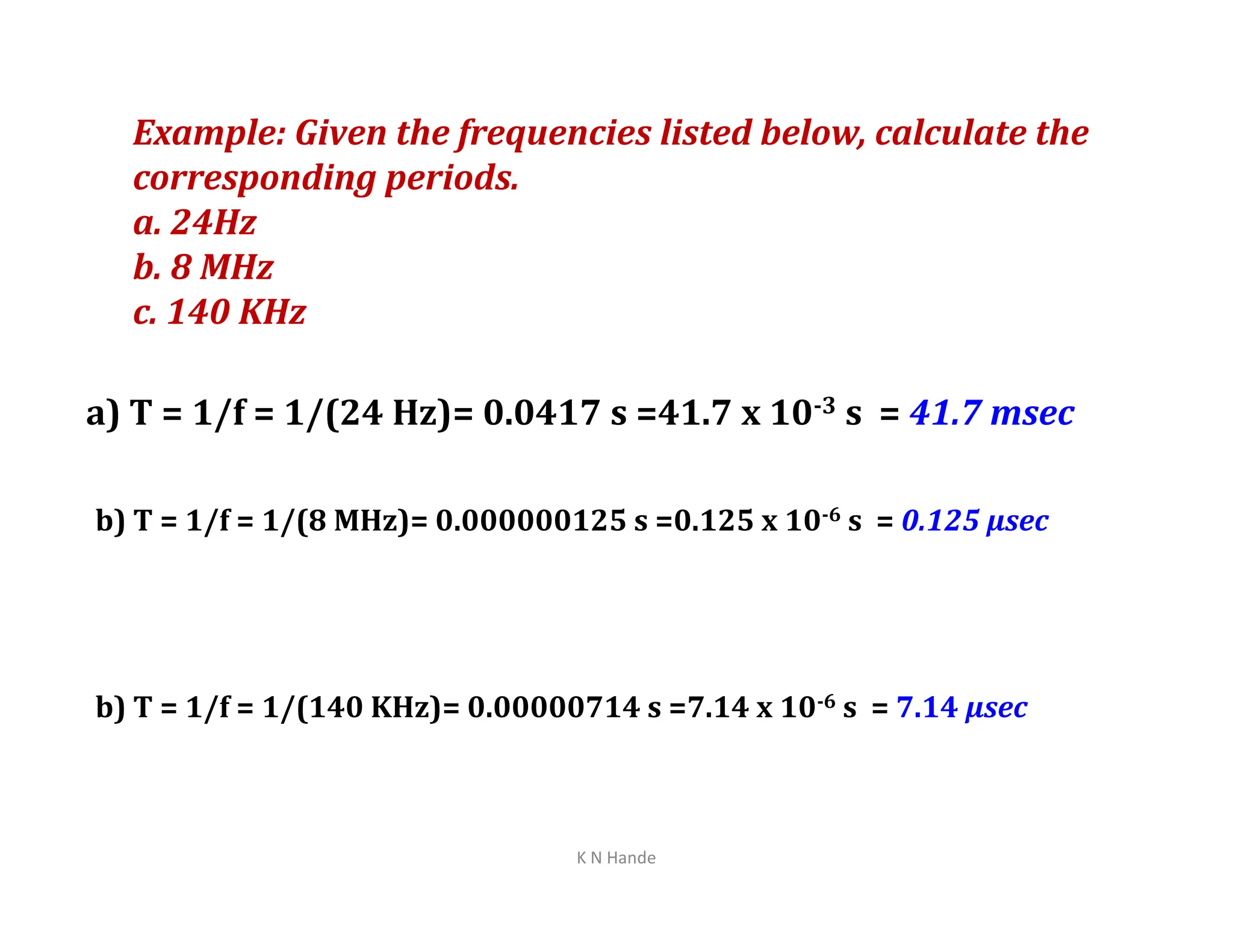 Example: Given the frequencies listed below, calculate the
corresponding periods.
a. 24Hz
b. 8 MHz
c. 140 KHz
a) T = 1/f = 1/(24 Hz)= 0.0417 s =41.7 x 10-3 s = 41.7 msec
b) T = 1/f = 1/(8 MHz)= 0.000000125 s =0.125 x 10-6 s = 0.125 µsec
b) T = 1/f = 1/(140 KHz)= 0.00000714 s =7.14 x 10-6 s = 7.14 µsec
K N Hande
 