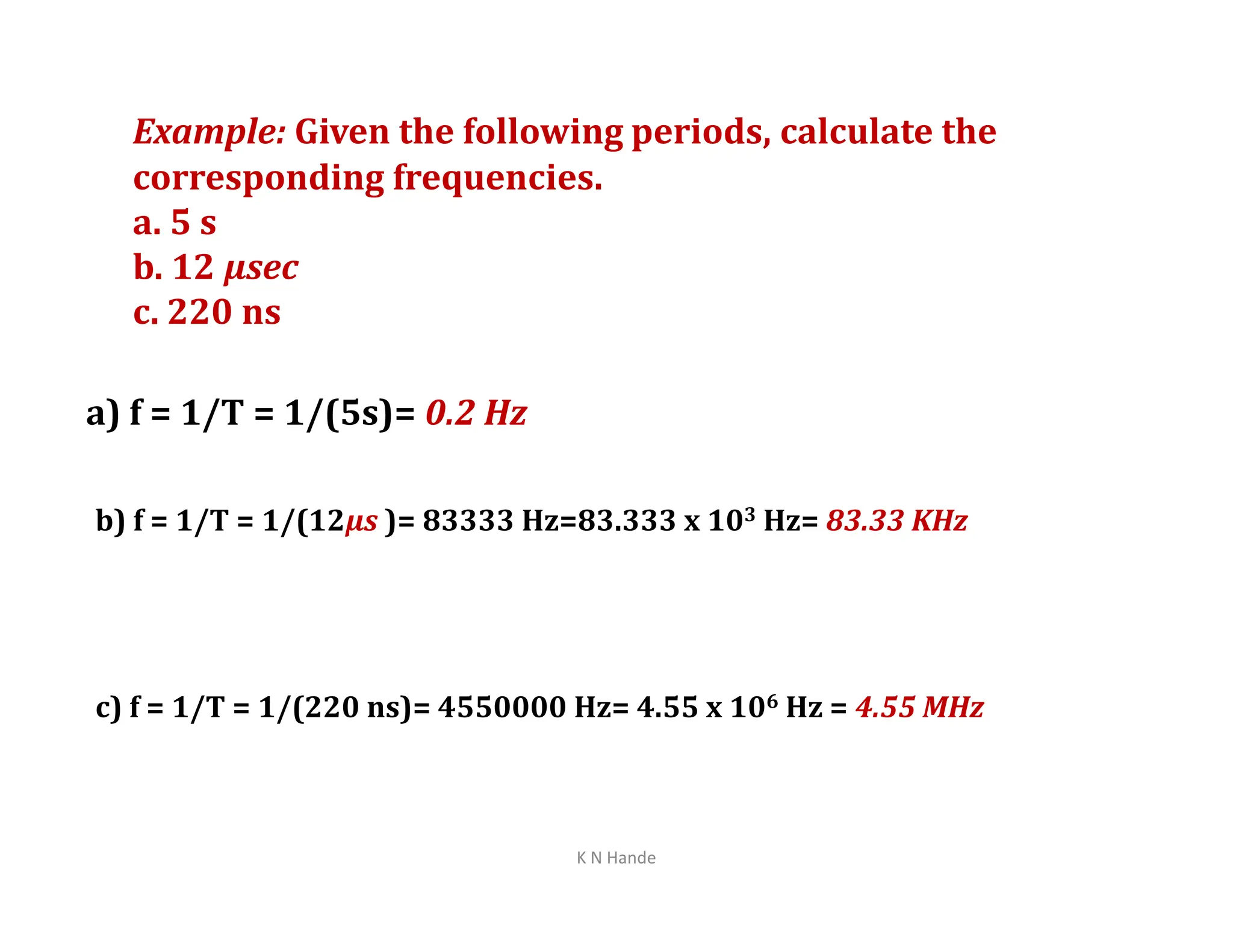 Example: Given the following periods, calculate the
corresponding frequencies.
a. 5 s
b. 12 µsec
c. 220 ns
a) f = 1/T = 1/(5s)= 0.2 Hz
b) f = 1/T = 1/(12µs )= 83333 Hz=83.333 x 103 Hz= 83.33 KHz
c) f = 1/T = 1/(220 ns)= 4550000 Hz= 4.55 x 106 Hz = 4.55 MHz
K N Hande
 
