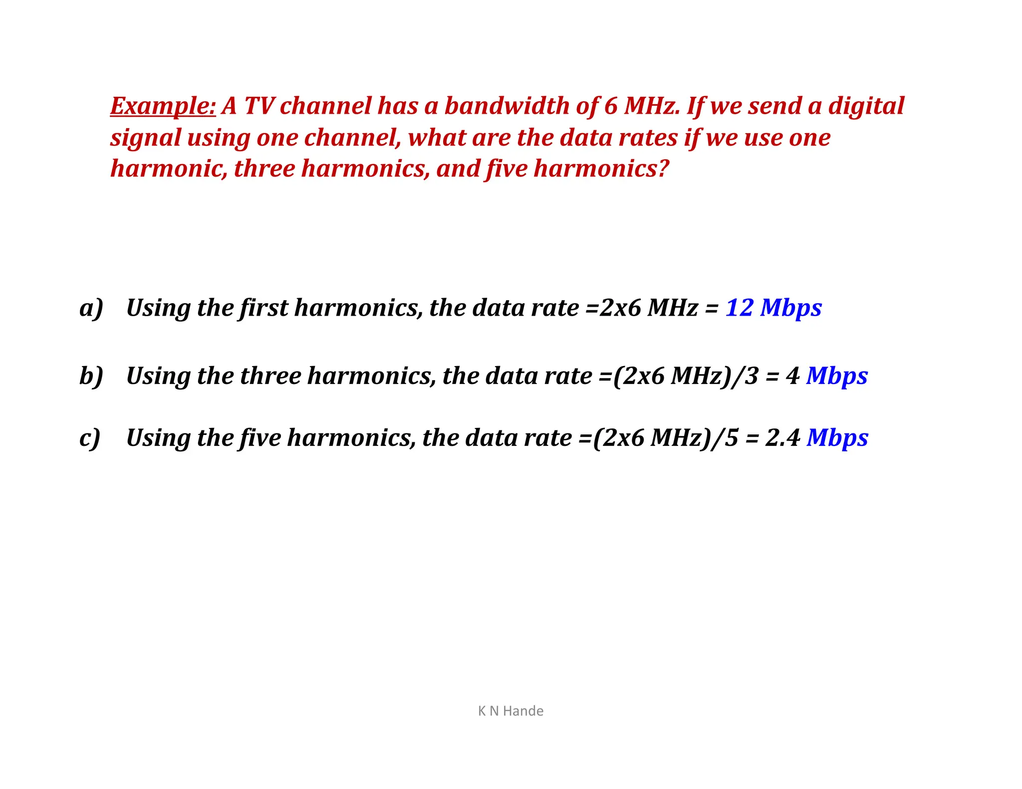 Example: A TV channel has a bandwidth of 6 MHz. If we send a digital
signal using one channel, what are the data rates if we use one
harmonic, three harmonics, and five harmonics?
a) Using the first harmonics, the data rate =2x6 MHz = 12 Mbps
b) Using the three harmonics, the data rate =(2x6 MHz)/3 = 4 Mbps
c) Using the five harmonics, the data rate =(2x6 MHz)/5 = 2.4 Mbps
K N Hande
 