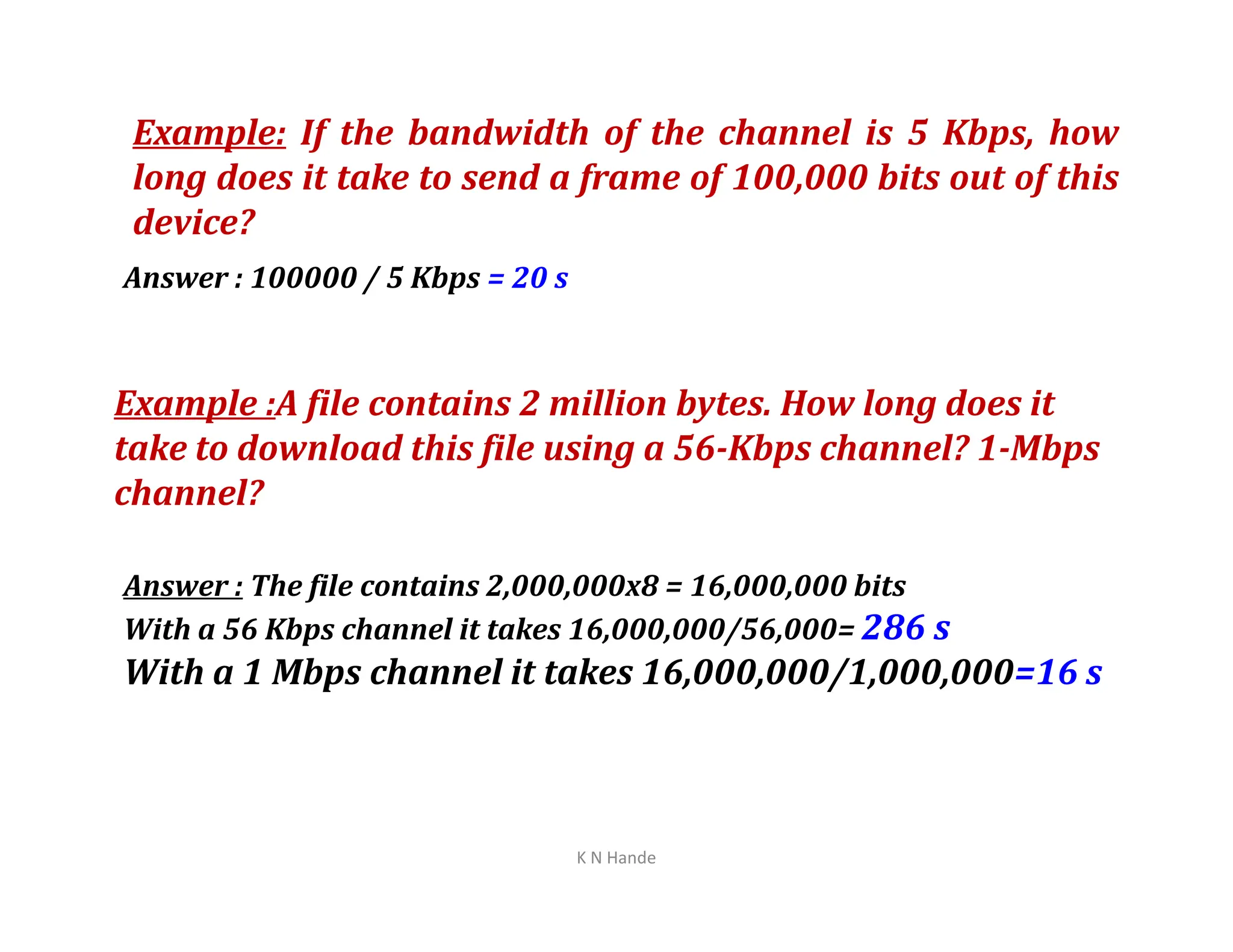 Example: If the bandwidth of the channel is 5 Kbps, how
long does it take to send a frame of 100,000 bits out of this
device?
Answer : 100000 / 5 Kbps = 20 s
Example :A file contains 2 million bytes. How long does it
take to download this file using a 56-Kbps channel? 1-Mbps
channel?
K N Hande
channel?
Answer : The file contains 2,000,000x8 = 16,000,000 bits
With a 56 Kbps channel it takes 16,000,000/56,000= 286 s
With a 1 Mbps channel it takes 16,000,000/1,000,000=16 s
 
