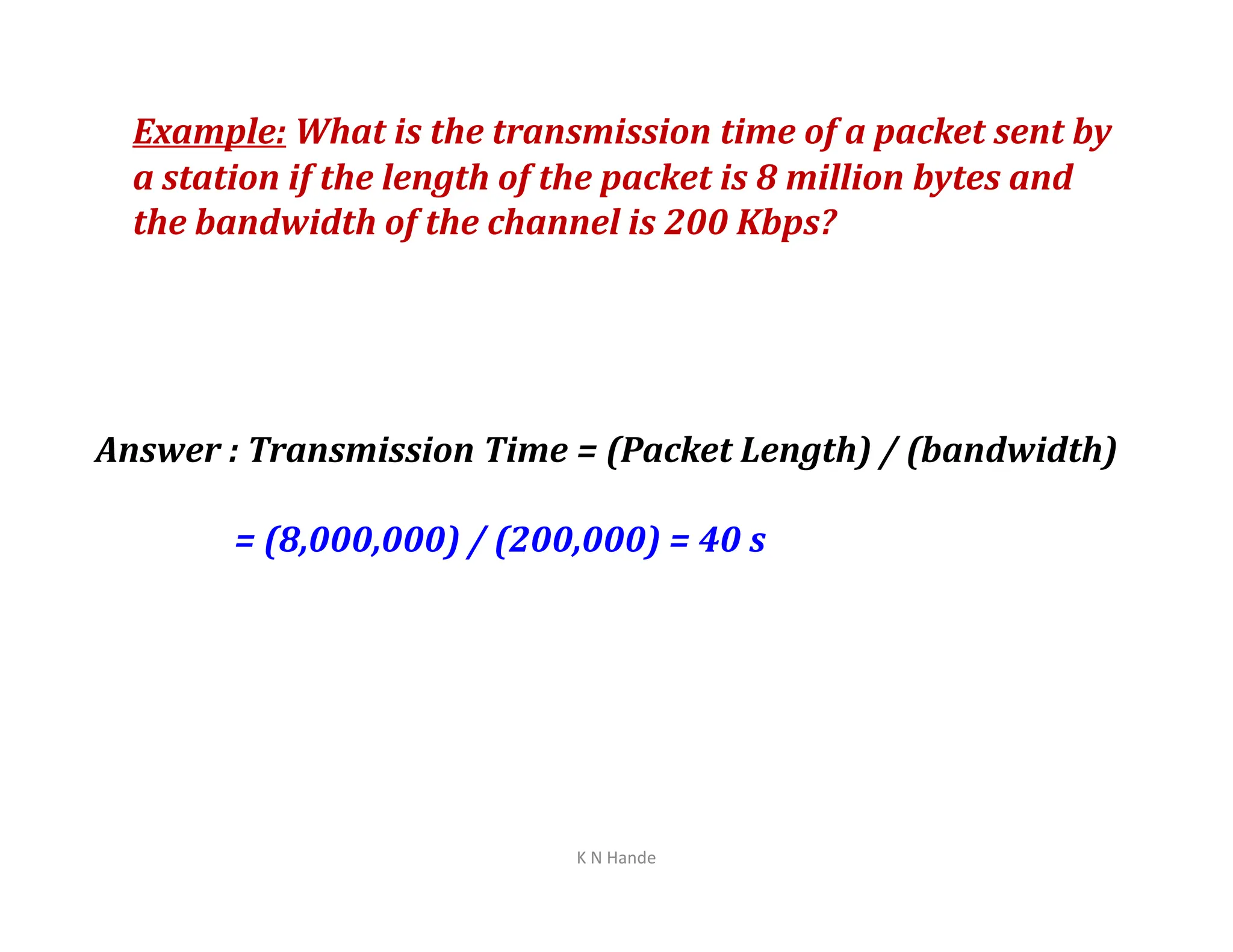 Example: What is the transmission time of a packet sent by
a station if the length of the packet is 8 million bytes and
the bandwidth of the channel is 200 Kbps?
Answer : Transmission Time = (Packet Length) / (bandwidth)
= (8,000,000) / (200,000) = 40 s
K N Hande
 