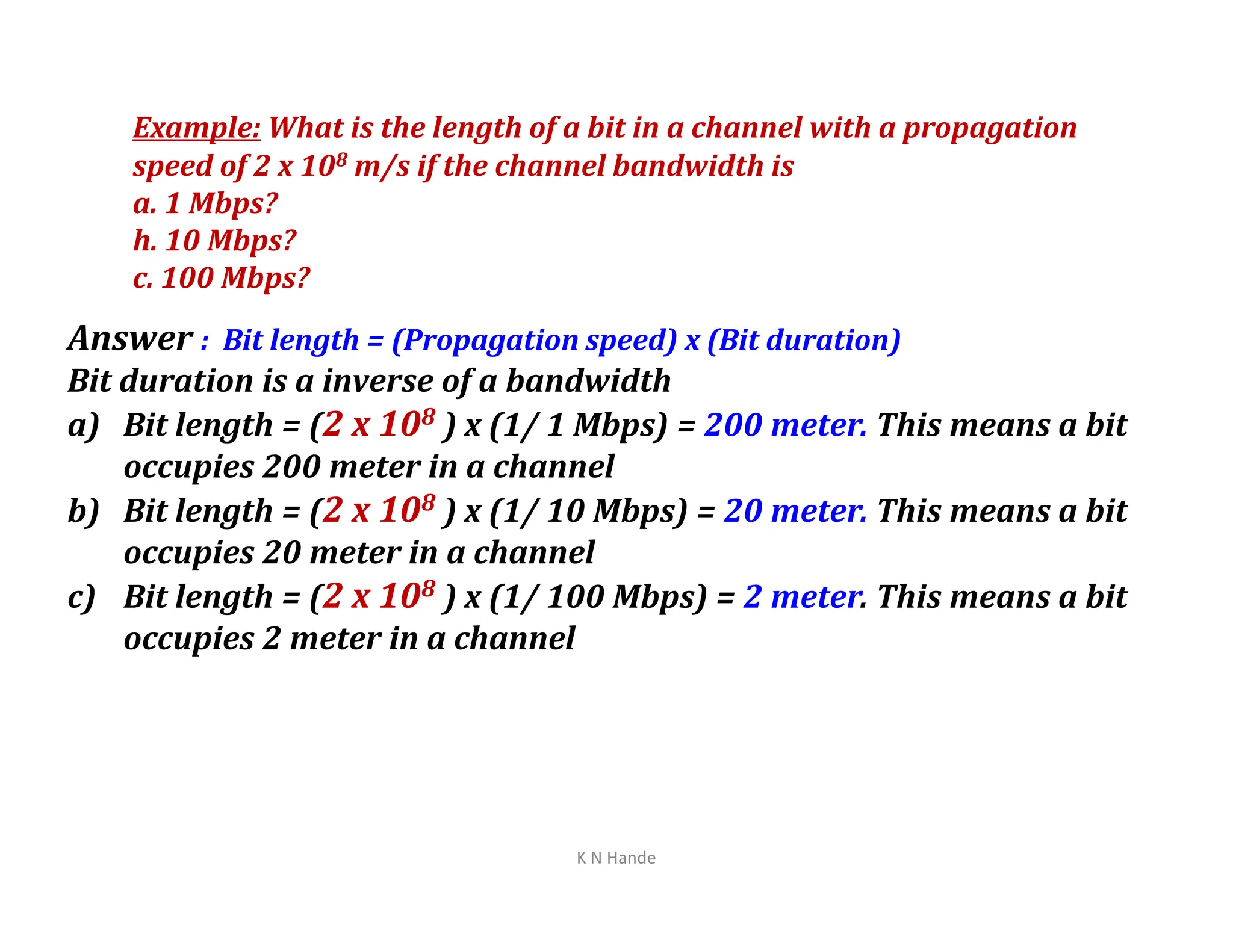 Example: What is the length of a bit in a channel with a propagation
speed of 2 x 108 m/s if the channel bandwidth is
a. 1 Mbps?
h. 10 Mbps?
c. 100 Mbps?
Answer : Bit length = (Propagation speed) x (Bit duration)
Bit duration is a inverse of a bandwidth
a) Bit length = (2 x 108 ) x (1/ 1 Mbps) = 200 meter. This means a bit
occupies 200 meter in a channel
occupies 200 meter in a channel
b) Bit length = (2 x 108 ) x (1/ 10 Mbps) = 20 meter. This means a bit
occupies 20 meter in a channel
c) Bit length = (2 x 108 ) x (1/ 100 Mbps) = 2 meter. This means a bit
occupies 2 meter in a channel
K N Hande
 