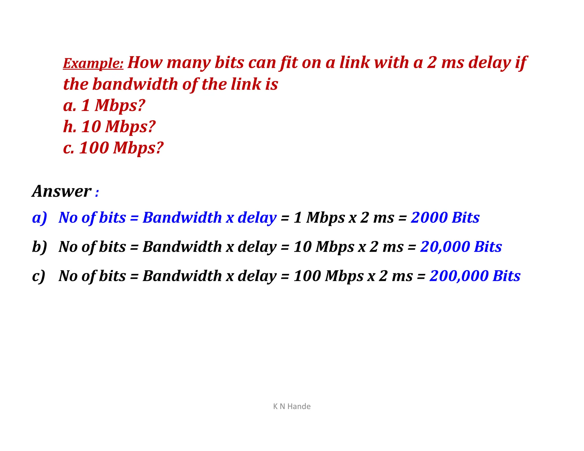 Example: How many bits can fit on a link with a 2 ms delay if
the bandwidth of the link is
a. 1 Mbps?
h. 10 Mbps?
c. 100 Mbps?
Answer :
a) No of bits = Bandwidth x delay = 1 Mbps x 2 ms = 2000 Bits
a) No of bits = Bandwidth x delay = 1 Mbps x 2 ms = 2000 Bits
b) No of bits = Bandwidth x delay = 10 Mbps x 2 ms = 20,000 Bits
c) No of bits = Bandwidth x delay = 100 Mbps x 2 ms = 200,000 Bits
K N Hande
 