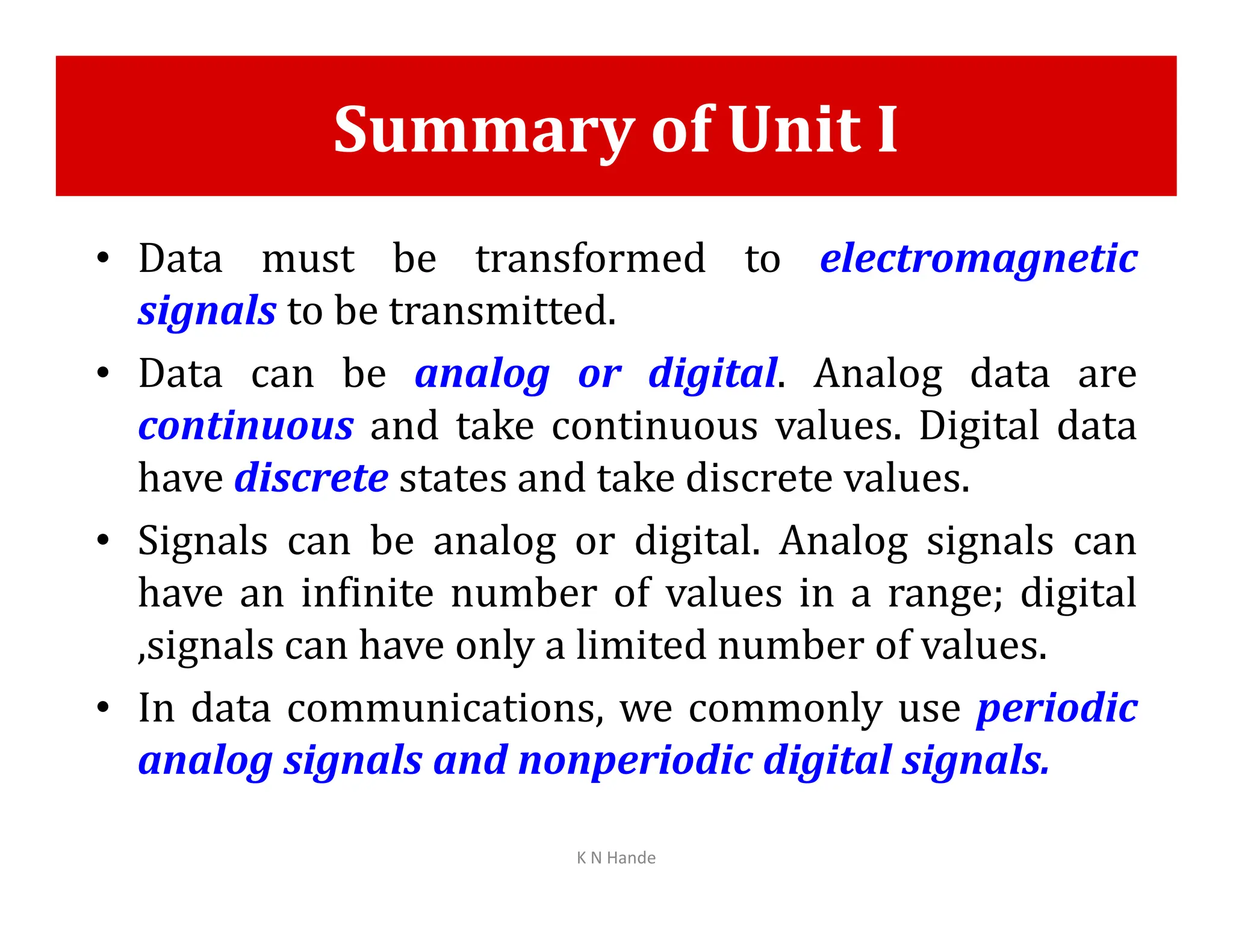 Summary of Unit I
• Data must be transformed to electromagnetic
signals to be transmitted.
• Data can be analog or digital. Analog data are
continuous and take continuous values. Digital data
have discrete states and take discrete values.
have discrete states and take discrete values.
• Signals can be analog or digital. Analog signals can
have an infinite number of values in a range; digital
,signals can have only a limited number of values.
• In data communications, we commonly use periodic
analog signals and nonperiodic digital signals.
K N Hande
 