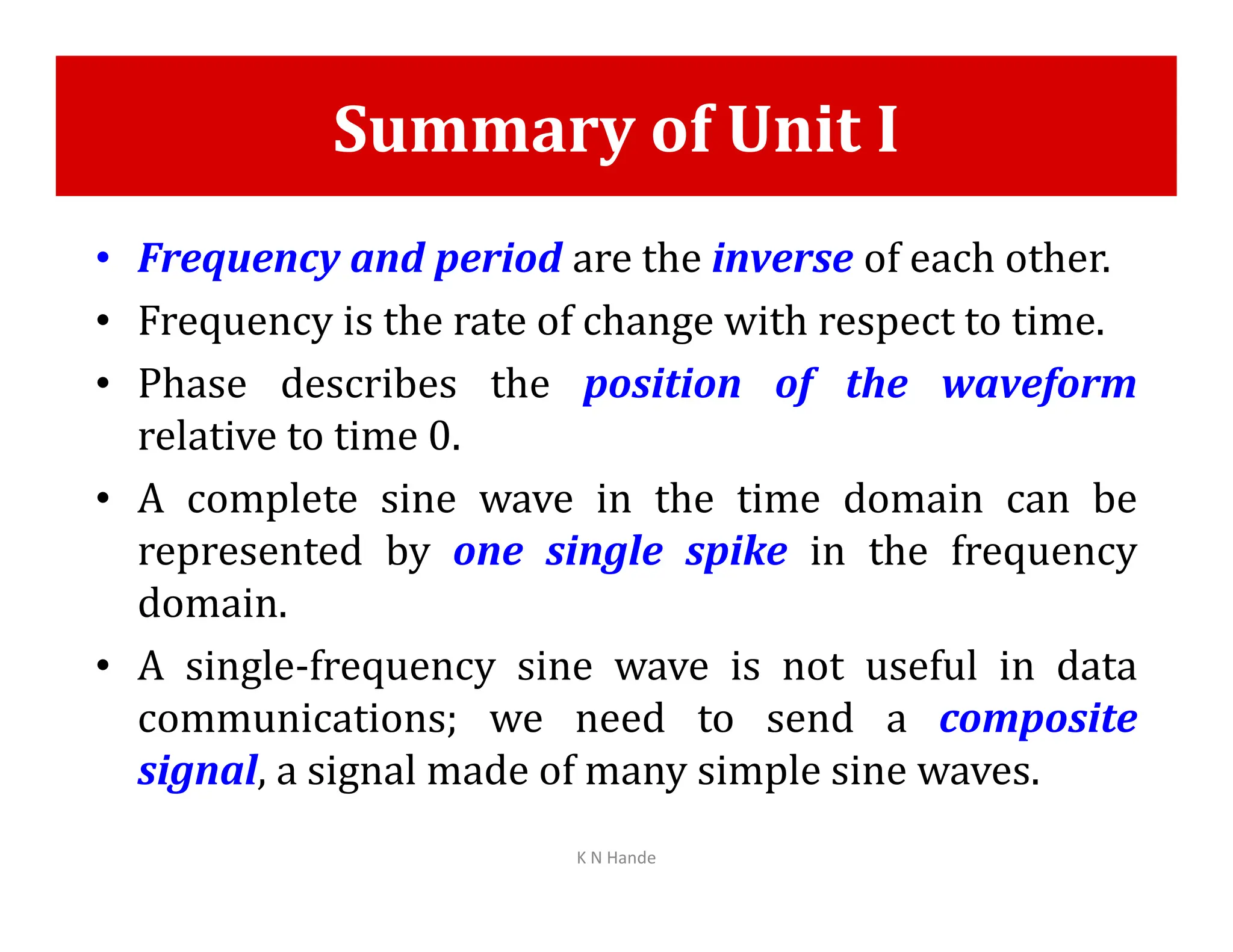 Summary of Unit I
• Frequency and period are the inverse of each other.
• Frequency is the rate of change with respect to time.
• Phase describes the position of the waveform
relative to time 0.
• A complete sine wave in the time domain can be
• A complete sine wave in the time domain can be
represented by one single spike in the frequency
domain.
• A single-frequency sine wave is not useful in data
communications; we need to send a composite
signal, a signal made of many simple sine waves.
K N Hande
 