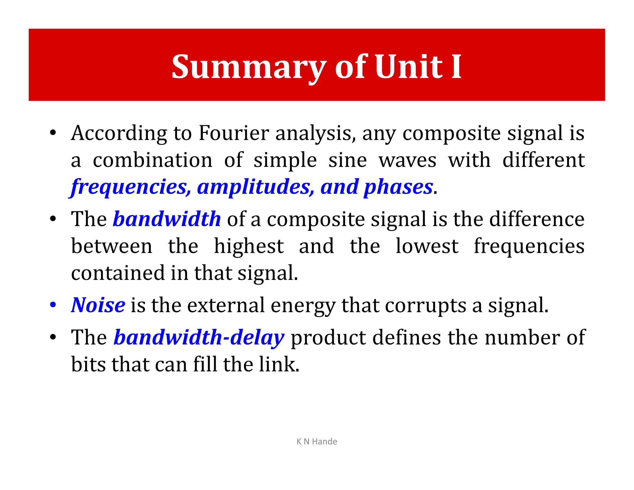 Summary of Unit I
• According to Fourier analysis, any composite signal is
a combination of simple sine waves with different
frequencies, amplitudes, and phases.
• The bandwidth of a composite signal is the difference
between the highest and the lowest frequencies
between the highest and the lowest frequencies
contained in that signal.
• Noise is the external energy that corrupts a signal.
• The bandwidth-delay product defines the number of
bits that can fill the link.
K N Hande
 