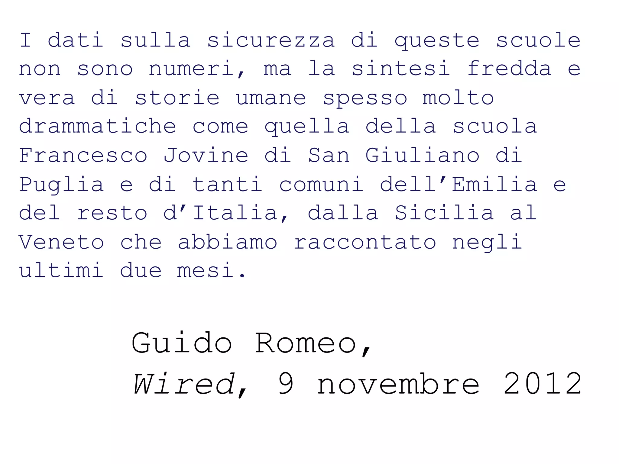 I dati sullatitolo titolo
     Titolo titolo
                   sicurezza di queste scuole
non sono numeri, ma la sintesi fredda e
vera di storie umane spesso molto
drammatiche come quella della scuola
Francesco Jovine di San Giuliano di
Puglia e di tanti comuni dell’Emilia e
del resto d’Italia, dalla Sicilia al
Veneto che abbiamo raccontato negli
ultimi due mesi.


        Guido Romeo,
        Wired, 9 novembre 2012
 