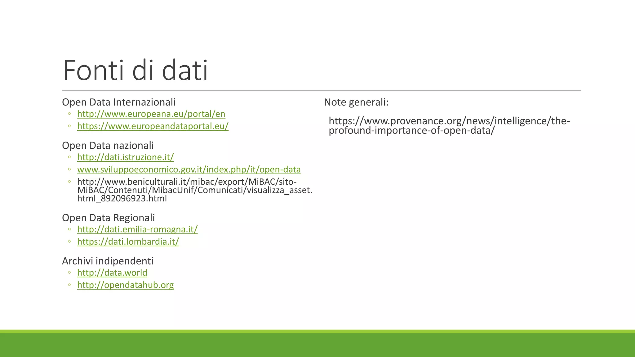 Fonti di dati
Open Data Internazionali
◦ http://www.europeana.eu/portal/en
◦ https://www.europeandataportal.eu/
Open Data nazionali
◦ http://dati.istruzione.it/
◦ www.sviluppoeconomico.gov.it/index.php/it/open-data
◦ http://www.beniculturali.it/mibac/export/MiBAC/sito-
MiBAC/Contenuti/MibacUnif/Comunicati/visualizza_asset.
html_892096923.html
Open Data Regionali
◦ http://dati.emilia-romagna.it/
◦ https://dati.lombardia.it/
Archivi indipendenti
◦ http://data.world
◦ http://opendatahub.org
Note generali:
https://www.provenance.org/news/intelligence/the-
profound-importance-of-open-data/
 
