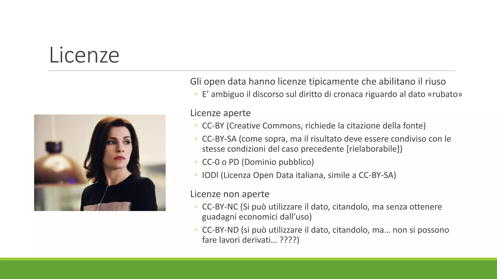 Licenze
Gli open data hanno licenze tipicamente che abilitano il riuso
◦ E’ ambiguo il discorso sul diritto di cronaca riguardo al dato «rubato»
Licenze aperte
◦ CC-BY (Creative Commons, richiede la citazione della fonte)
◦ CC-BY-SA (come sopra, ma il risultato deve essere condiviso con le
stesse condizioni del caso precedente [rielaborabile])
◦ CC-0 o PD (Dominio pubblico)
◦ IODl (Licenza Open Data italiana, simile a CC-BY-SA)
Licenze non aperte
◦ CC-BY-NC (Si può utilizzare il dato, citandolo, ma senza ottenere
guadagni economici dall’uso)
◦ CC-BY-ND (si può utilizzare il dato, citandolo, ma… non si possono
fare lavori derivati… ????)
 