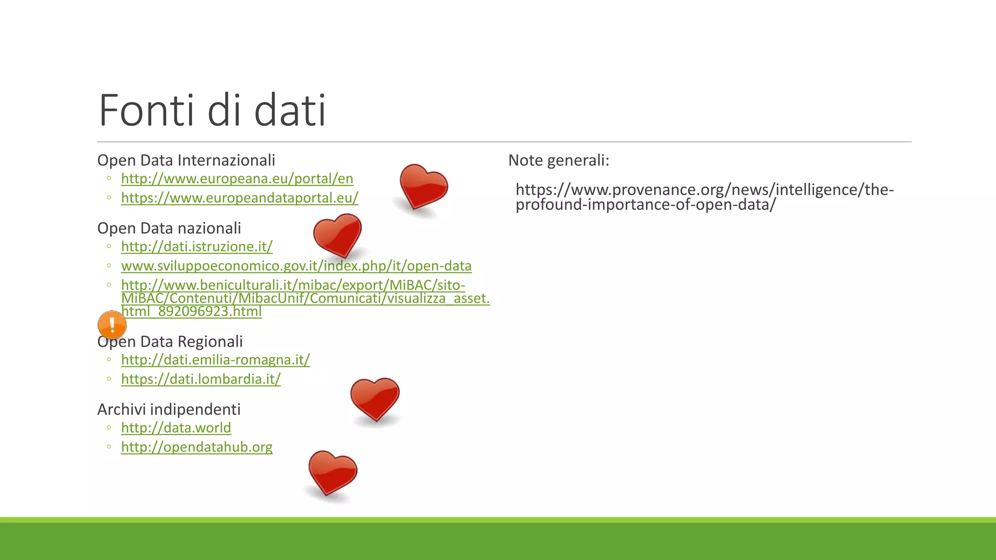 Fonti di dati
Open Data Internazionali
◦ http://www.europeana.eu/portal/en
◦ https://www.europeandataportal.eu/
Open Data nazionali
◦ http://dati.istruzione.it/
◦ www.sviluppoeconomico.gov.it/index.php/it/open-data
◦ http://www.beniculturali.it/mibac/export/MiBAC/sito-
MiBAC/Contenuti/MibacUnif/Comunicati/visualizza_asset.
html_892096923.html
Open Data Regionali
◦ http://dati.emilia-romagna.it/
◦ https://dati.lombardia.it/
Archivi indipendenti
◦ http://data.world
◦ http://opendatahub.org
Note generali:
https://www.provenance.org/news/intelligence/the-
profound-importance-of-open-data/
 