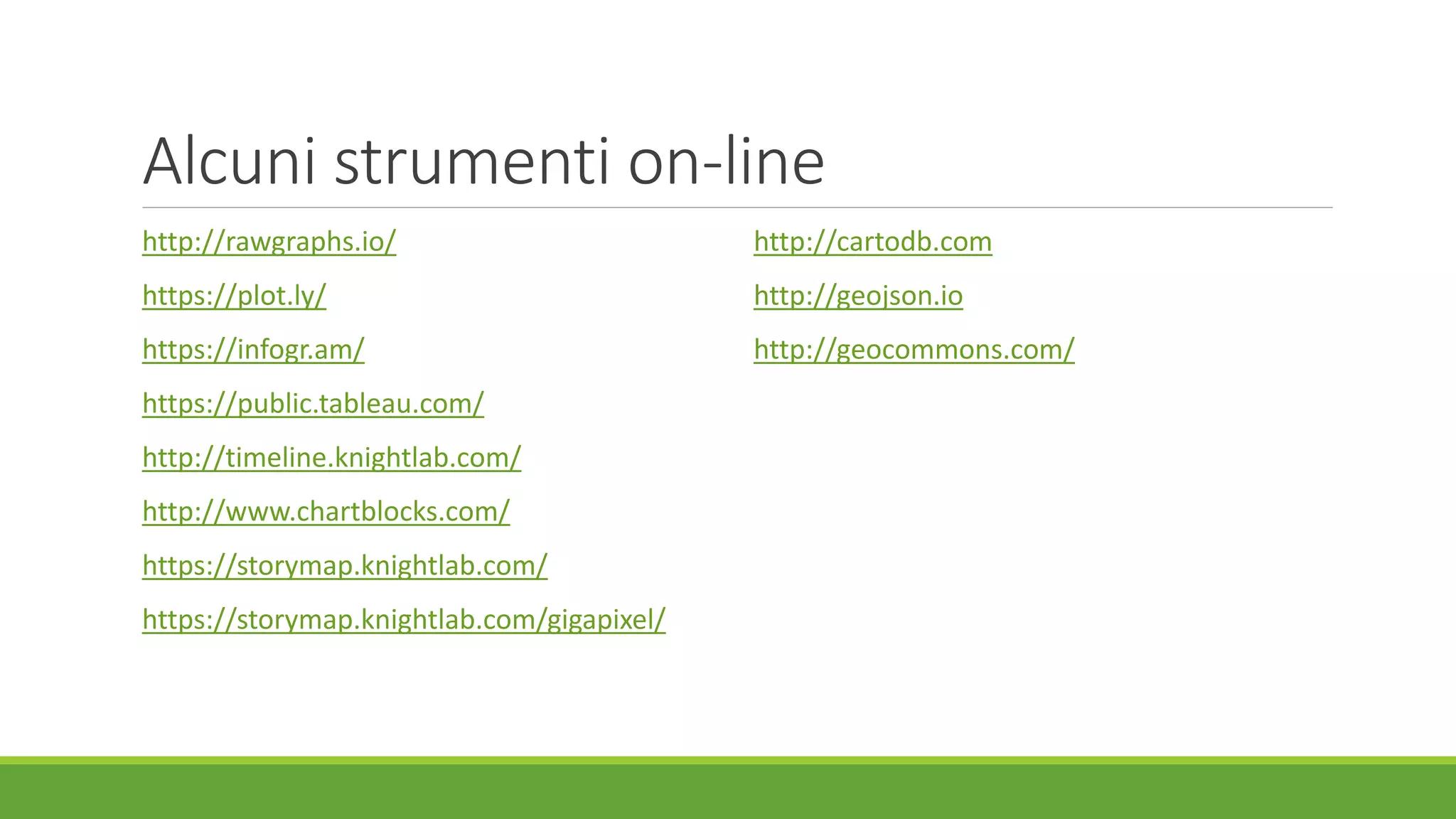 Alcuni strumenti on-line
http://rawgraphs.io/
https://plot.ly/
https://infogr.am/
https://public.tableau.com/
http://timeline.knightlab.com/
http://www.chartblocks.com/
https://storymap.knightlab.com/
https://storymap.knightlab.com/gigapixel/
http://cartodb.com
http://geojson.io
http://geocommons.com/
 
