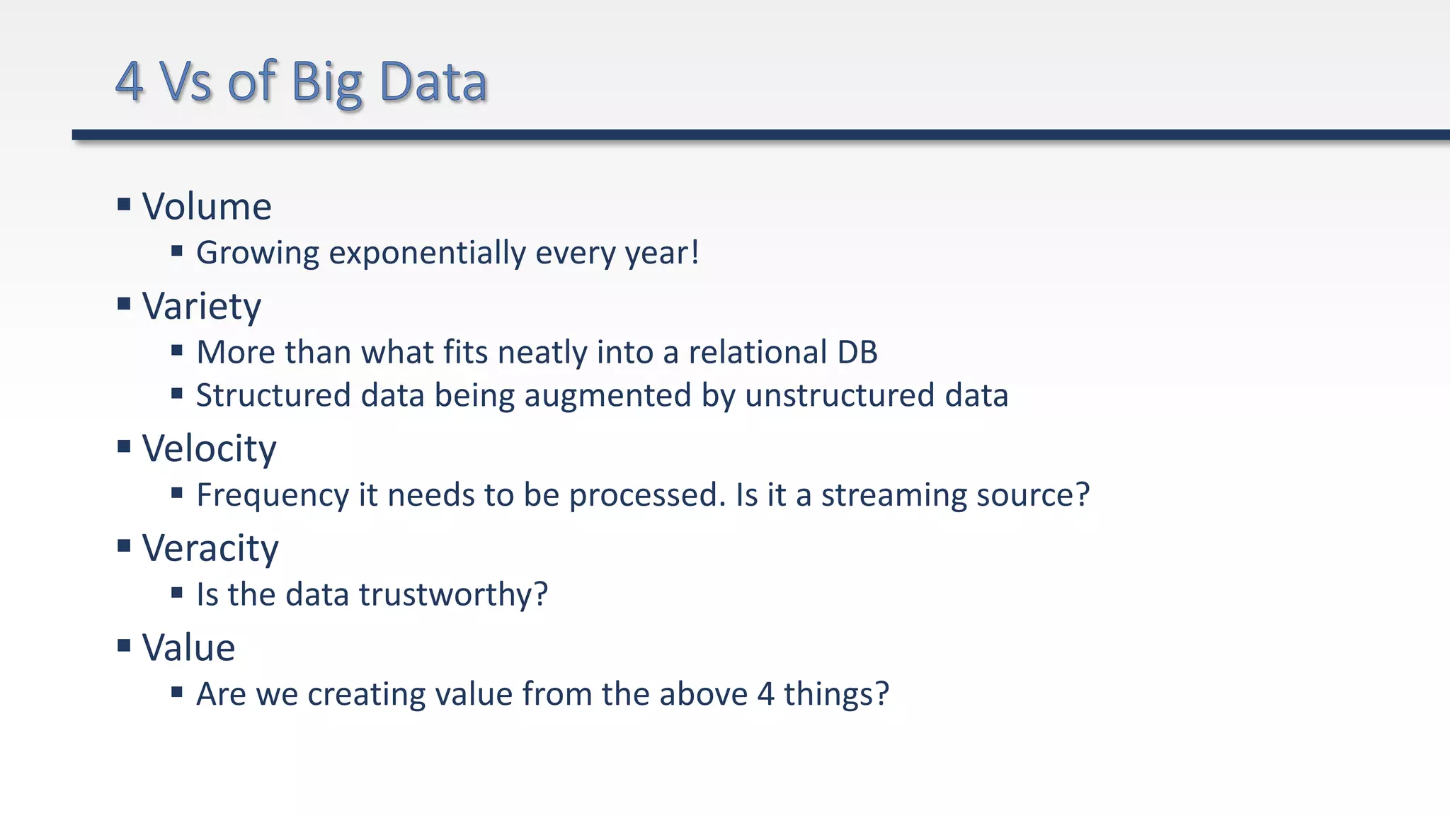  Volume
 Growing exponentially every year!
 Variety
 More than what fits neatly into a relational DB
 Structured data being augmented by unstructured data
 Velocity
 Frequency it needs to be processed. Is it a streaming source?
 Veracity
 Is the data trustworthy?
 Value
 Are we creating value from the above 4 things?
 